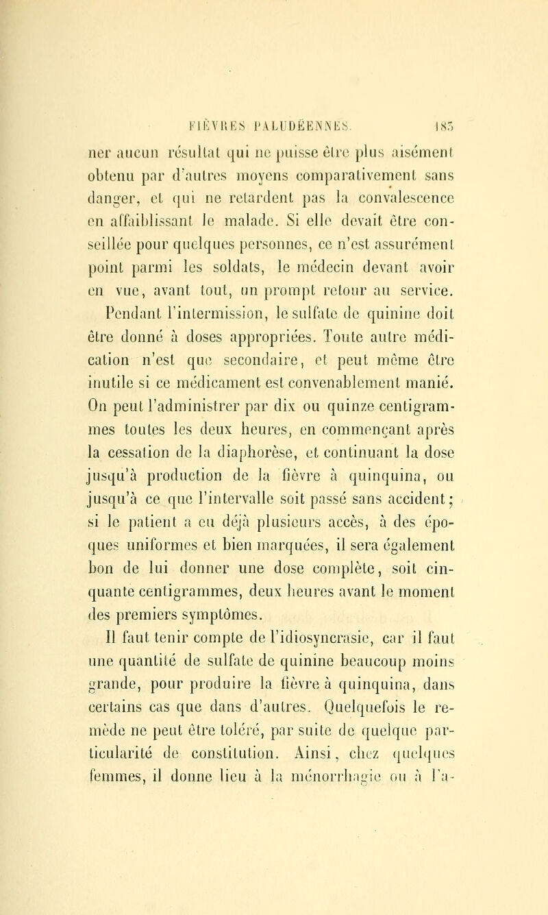 KIKVUES PALUDËENNliS. 185 ner aucun résullat qui ne puisse élre plus aisément obtenu par d'autres moyens comparativement sans dani,^er, et qui ne relardent pas la convalescence en affaiblissant le malade. Si elle devait être con- seillée pour quelques personnes, ce n'est assurément point parmi les soldats, le médecin devant avoir en vue, avant tout, (m prompt retour au service. Pendant l'inlermission, le sulfate de quinine doit être donné à doses appropriées. Toute aulre médi- cation n'est que secondaire, et peut môme cire inutile si ce médicament est convenablement manié. On peut l'administrer par dix ou quinze centigram- mes toutes les deux heures, en commençant après la cessation de la diaphorèse, et continuant la dose jusqu'à production de la fièvre à quinquina, ou jusqu'à ce que l'intervalle soit passé sans accident; si le patient a eu déjà plusieurs accès, à des épo- ques uniformes et bien marquées, il sera également bon de lui donner une dose complète, soit cin- quante centigrammes, deux heures avant le moment des premiers symptômes. Il faut tenir compte de l'idiosyncrasic, car il faut une quantité de sulfate de quinine beaucoup moins grande, pour produire la lièvre à quinquina, dans certains cas que dans d'autres. Quelquefois le re- mède ne peut être toléré, par suite de quelque par- ticularité de constitution. Ainsi, chez quelques femmes, il donne lieu à la ménorrhagie ou à Ta-