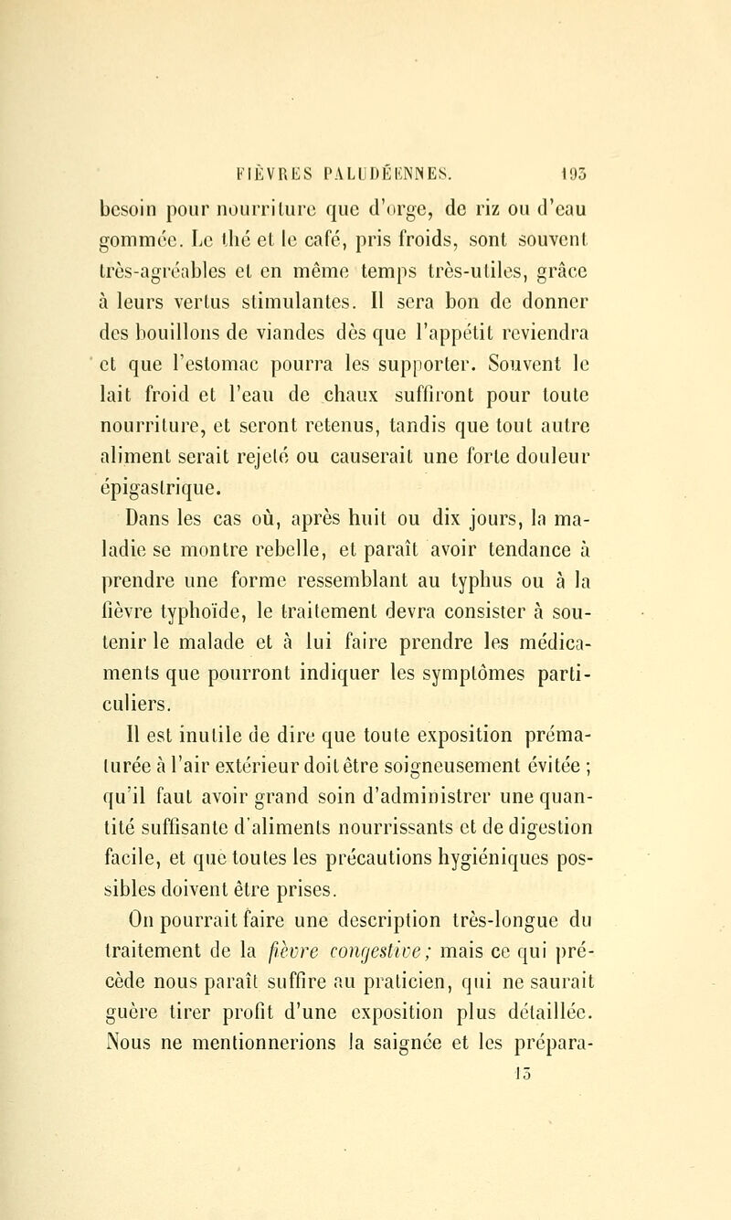 besoin pour nourrilure que d'orge, de riz ou d'eau gommée. Le llié et le café, pris froids, sont souvent très-agréables et en même temps très-utiles, grâce à leurs vertus stimulantes. Il sera bon de donner des bouillons de viandes dès que l'appétit reviendra et que l'estomac pourra les supporter. Souvent le lait froid et l'eau de chaux suffiront pour toute nourriture, et seront retenus, tandis que tout autre aliment serait rejeté ou causerait une forte douleur épigas trique. Dans les cas où, après huit ou dix jours, la ma- ladie se montre rebelle, et paraît avoir tendance à prendre une forme ressemblant au typhus ou à la fièvre typhoïde, le traitement devra consister à sou- tenir le malade et à lui faire prendre les médica- ments que pourront indiquer les symptômes parti- culiers. Il est inutile de dire que toute exposition préma- turée à l'air extérieur doit être soigneusement évitée ; qu'il faut avoir grand soin d'administrer une quan- tité suffisante d'aliments nourrissants et de digestion facile, et que toutes les précautions hygiéniques pos- sibles doivent être prises. On pourrait faire une description très-longue du traitement de la fièvre congestive; mais ce qui pré- cède nous paraît suffire au praticien, qui ne saurait guère tirer profit d'une exposition plus détaillée. Nous ne mentionnerions la saignée et les prépara- iô