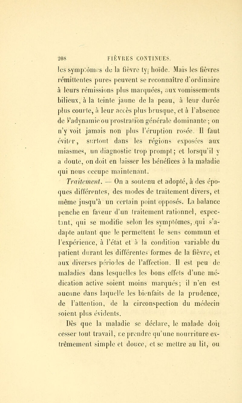 les symp'.omis de la fièvre lyj hoïde. Mais les fièvres rémiltentes pures peuvent se reconnaître d'ordinaire à leurs rémissions plus marquées, aux vomissements bilieux, à la teinle jaune de la peau, à leur durée plus courle, à leur accès plus brusque, et à l'absence de Vadynamieou prostralibn générale dominante ; on n'y voit jamais non plus l'éruption rosée. Il faut éviter, surtout dans les régions exposées aux miasmes, un diagnostic trop prompt; et lorsqu'il y a doute, on doit en laisser les bénéfices à la maladie qui nous occupe maintenant. Traitement. — On a soutenu et adopté, à des épo- ques différentes, des modes de traitement divers, et même jusqu'à un certain point opposés. La balance penche en faveur d'un traitement rationnel, expec- tant, qui se modifie selon les symptômes, qui s'a- dapte autant que le permettent le sens commun et l'expérience, à l'état et à la condition variable du patient durant les différentes formes de la fièvre, et aux diverses périodes de l'affection. Il est peu de maladies dans lesquelles les bons effets d'une mé- dication active soient moins marqués; il n'en est aucime dans laquelle les bienfaits de la prudence, de l'attention, de la circonspection du médecin soient plus évidents. Dès que la maladie se déclare, le malade doit cesser tout travail, ne prendre qu'une nourriture ex- trêmement simple et douce, et se mettre au lit, ou