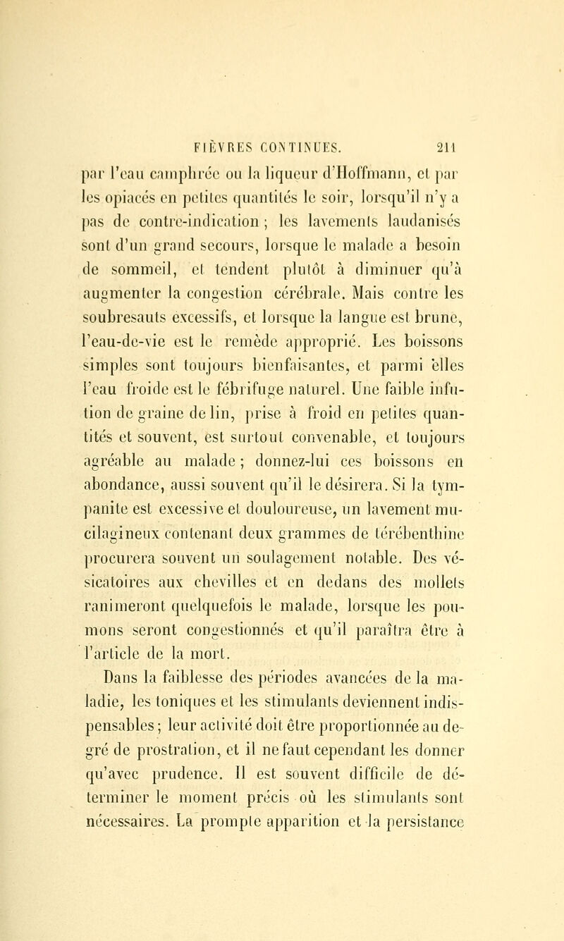 par l'eau cninplirdc ou la liqueur d'Hoffmann, cl par les opiacés en pctilcs quantités le soir, lorsqu'il n'y a pas de contre-indication ; les lavemenls laudanisés sont d'un grand secours, lorsque le malade a besoin de sommeil, et tendent plutôt à diminuer qu'à augmenter la congestion cérébrale. Mais contre les soubresauts excessifs, et lorsque la langue est brune, Teau-de-vie est le remède approprié. Les boissons simples sont toujours bienfaisantes, et parmi elles l'eau froide est le fébrifuge naturel. Une faible infu- tion de graine de lin, prise à froid en peliles quan- tités et souvent, est surtout convenable, et toujours agréable au malade ; donnez-lui ces boissons en abondance, aussi souvent qu'il le désirera. Si la tym- panite est excessive et douloureuse, un lavement mu- cilagineux contenant deux grammes de térébenthine procurera souvent un soulagement notable. Des vé- sicatoires aux chevilles et en dedans des mollets ranimeront quelquefois le malade, lorsque les pou- mons seront congestionnés et qu'il paraîtra être à l'article de la mort. Dans la faiblesse des périodes avancées de la ma- ladie, les toniques et les stimulants deviennent indis- pensables ; leur activité doit être proportionnée au de- gré de prostration, et il ne faut cependant les donner qu'avec prudence. Il est souvent difficile de dé- terminer le moment précis où les stimulants sont nécessaires. La prompte apparition et la persistance
