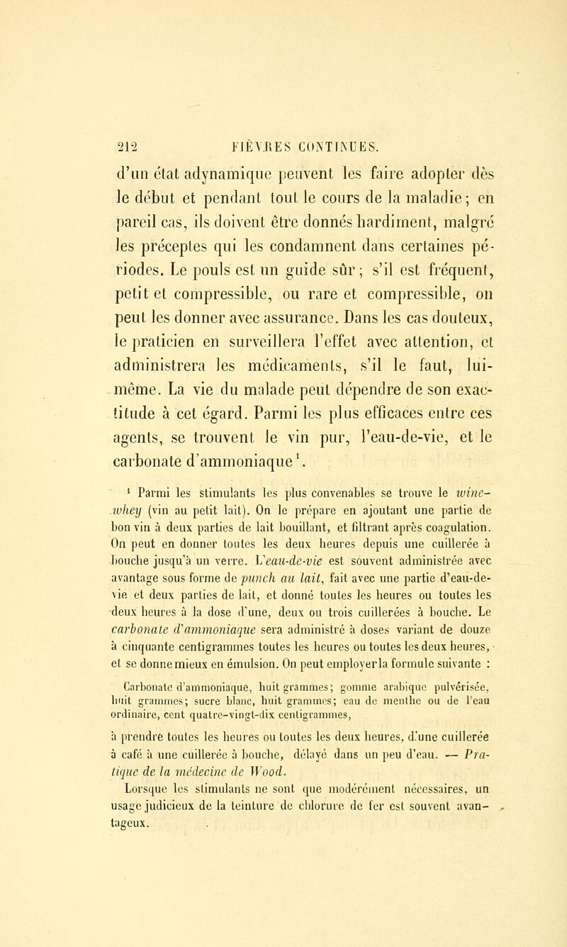 d'un clat aclynamique peuvent les faire adopter dès le début et pendant tout le cours de la maladie; en pareil cas, ils doivent être donnés hardiment, malgré les préceptes qui les condamnent dans certaines pé- riodes. Le pouls est un guide sûr; s'il est fréquent, petit et compressible, ou rare et compressible, on peut les donner avec assurance. Dans les cas douteux, le praticien en surveillera l'effet avec attention, et administrera les médicaments, s'il le faut, lui- même. La vie du malade peut dépendre de son exac- titude à cet égard. Parmi les plus efficaces entre ces agents, se trouvent le vin pur, l'eau-de-vie, et le carbonate d'ammoniaque '. * Parmi les stimulants les plus convenables se trouve le ivine- luhey (vin au petit lait). On le prépare en ajoutant une partie de bon vin à deux parties de lait bouillant, et filtrant après coagulation. On peut en donner toutes les deux heures depuis une cuillerée à bouche jusqu'à un verre. Veau-de-vie est souvent administrée avec avantage sous forme de punch au lait, fait avec une partie d'eau-de- vie et deux parties de lait, et donné toutes les heures ou toutes les deux heures à la dose d'une, deux ou trois cuillerées à bouche. Le carhoriate cVammoniaque sera administré à doses variant de douze à cinquante centigrammes toutes les heures ou toutes les deux heures, et se donne mieux en émulsion. On peut employerla formule suivante : Carbonate d'ammoniaque, huit grammes; gomme arabique pulvérisée, huit grammes; sucre blanc, huit grammes; eau de menihc ou de l'eau ordinaire, cent quatre-vingt-dix centigrammes, à prendre toutes les heures ou toutes les deux heures, d.'une cuillerée à café à une cuillerée à bouche, délayé dans un peu d'eau. — Pra- tique de la médecine de Wood. Lorsque les stimulants ne sont que modérément nécessaires, un usage judicieux de la teinture de cbloruro de fer est souvent avan- tat^eux.