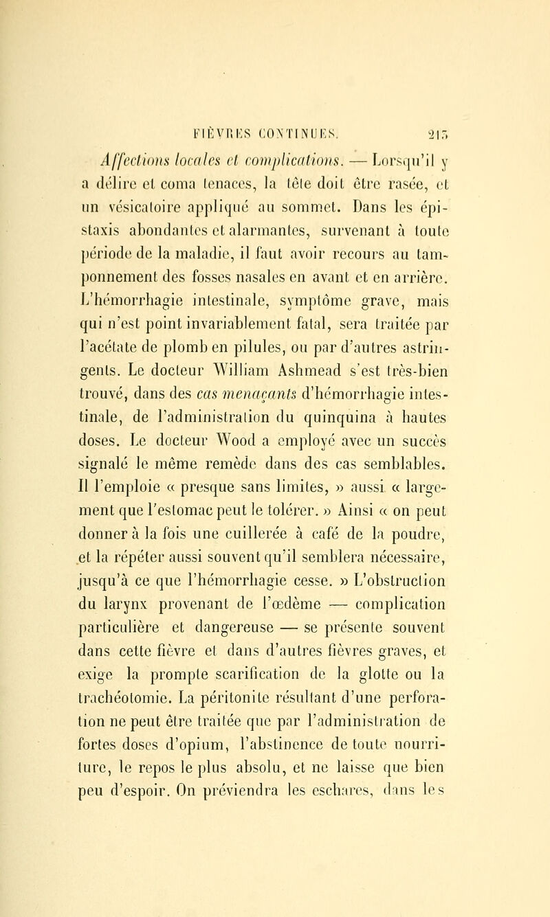 FIl'VliKS CONTINUAS. ^1\7> Affecliims locales cl complications. — Lorsqu'il y a délire et coma lenaccs, la tôle doit être rasée, et un vésicatoire appliqué au sommet. Dans les épi- staxis abondantes et alarmantes, survenant à toute période de la maladie, il faut avoir recours au tam- ponnement des fosses nasales en avant et en arrière. L'hémorrhagie intestinale, symptôme grave, mais qui n'est point invariablement fatal, sera traitée par l'acétate de plomb en pilules, ou par d'autres astrin- gents. Le docteur William Ashmead s'est très-bien trouvé, dans des cas menaçants d'hémorrhagie intes- tinale, de l'administralion du quinquina à hautes doses. Le docteur Wood a employé avec un succès signalé le même remède dans des cas semblables. Il l'emploie « presque sans limites, » aussi a large- ment que l'estomac peut le tolérer. » Ainsi « on peut donner à la fois une cuillerée à café de la poudre, et la répéter aussi souvent qu'il semblera nécessaire, jusqu'à ce que l'hémorrhagie cesse. » L'obstruction du larynx provenant de l'œdème — complication particulière et dangereuse — se présente souvent dans cette fièvre et dans d'autres fièvres graves, et exige la prompte scarification de la glotte ou la trachéotomie. La péritonite résultant d'une perfora- tion ne peut être traitée que par l'administration de fortes doses d'opium, l'abstinence de toute nourri- ture, le repos le plus absolu, et ne laisse que bien peu d'espoir. On préviendra les eschares, dans les