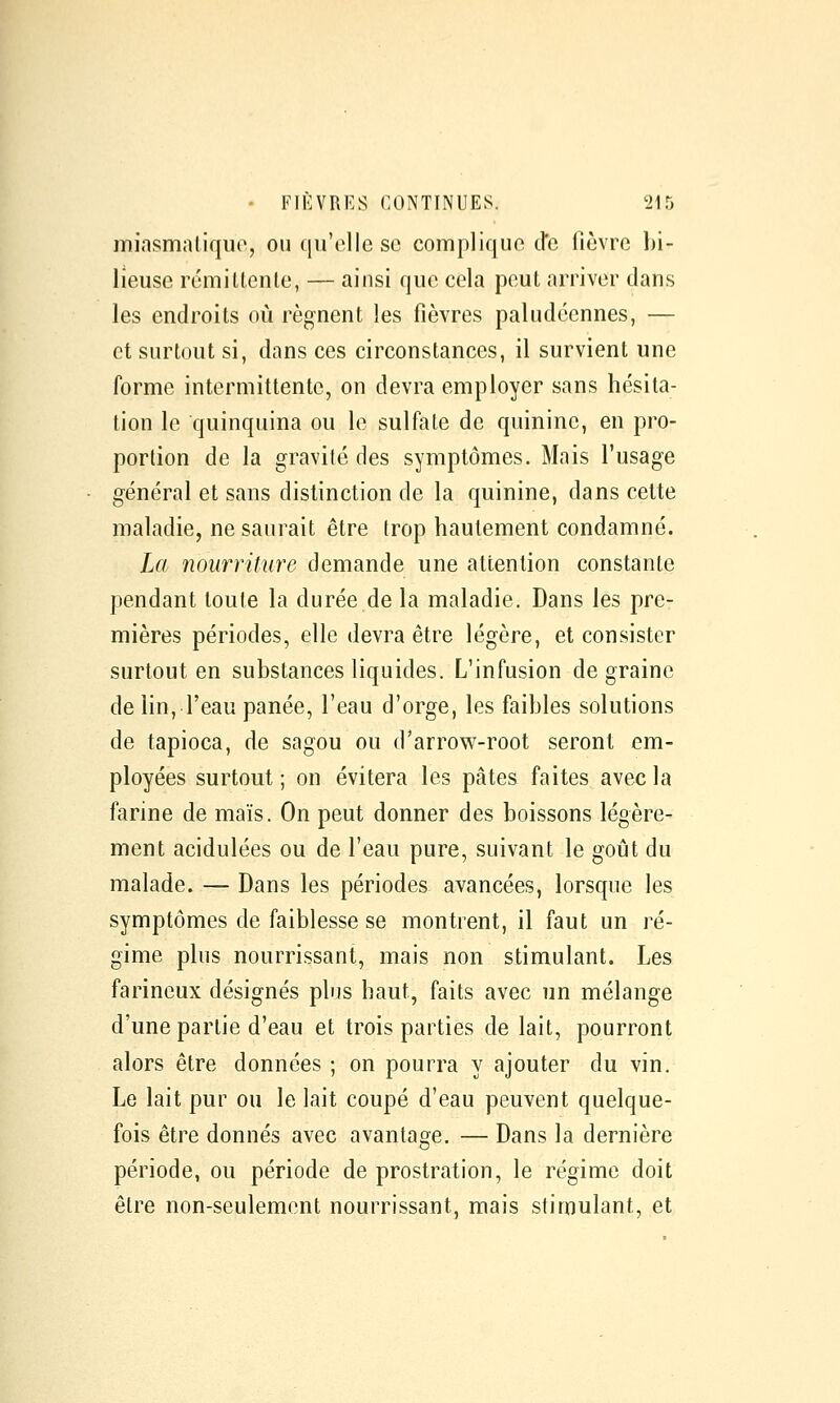 miasmatique, ou qu'elle se complique de fièvre bi- lieuse rémittente, — ainsi que cela peut arriver dans les endroits où régnent les fièvres paludéennes, — et surtout si, dans ces circonstances, il survient une forme intermittente, on devra employer sans hésita- tion le quinquina ou le sulfate de quinine, en pro- portion de la gravité des symptômes. Mais l'usage général et sans distinction de la quinine, dans cette maladie, ne saurait être trop hautement condamné. La nourriture demande une attention constante pendant toute la durée de la maladie. Dans les pre- mières périodes, elle devra être légère, et consister surtout en substances liquides. L'infusion de graine de lin, l'eau panée, l'eau d'orge, les faibles solutions de tapioca, de sagou ou d'arrow-root seront em- ployées surtout ; on évitera les pâtes faites avec la farine de maïs. On peut donner des boissons légère- ment acidulées ou de l'eau pure, suivant le goût du malade. — Dans les périodes avancées, lorsque les symptômes de faiblesse se montrent, il faut un ré- gime plus nourrissant, mais non stimulant. Les farineux désignés plus haut, faits avec un mélange d'une partie d'eau et trois parties de lait, pourront alors être données ; on pourra y ajouter du vin. Le lait pur ou le lait coupé d'eau peuvent quelque- fois être donnés avec avantage. — Dans la dernière période, ou période de prostration, le régime doit être non-seulement nourrissant, mais stimulant, et