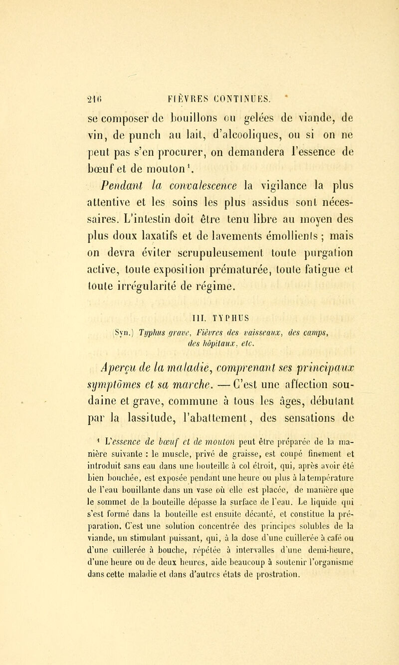 se composer de bouillons ou gelées de viande, de vin, de punch au lait, d'alcooliques, ou si on ne peut pas s'en procurer, on demandera l'essence de bœuf et de mouton*. Pendant la convalescence la vigilance la plus attentive et les soins les plus assidus sont néces- saires. L'intestin doit être tenu libre au moyen des plus doux laxatifs et de lavements émollienls ; mais on devra éviter scrupuleusement toule purgation active, toute exposilion prématurée, toute fatigue et toule irrégularité de régime. m. TYPHUS ^Syn.) Typhus grave, Fièvres des vaisseaux, des camps, (les hôpitaux, etc. Aperçu de la maladie, comprenant aes principaux symptômes et sa marche. — C'est une affection sou- daine et grave, commune à tous les âges, débutant par la lassitude, l'abattement, des sensations de * Vessence de bœuf et de mouton peut être préparée de la ma- nière suivante : le muscle, privé de graisse, est coupé finement et introduit sans eau dans une Ijouteille à col étroit, qui, après avoir été Lien bouchée, est exposée pendant une heure ou plus à la température de l'eau bouillante dans un vase où elle est placée, de manière que le sommet de la bouteille dépasse la surface de l'eau. Le liquide qui s'est formé dans la bouteille est ensuite décanté, et constitue la pré- paration. C'est une solution concentrée des principes solubles de la viande, un stimulant puissant, qui, à la dose d'une cuillerée à café ou d'une cuillerée à bouche, répétée à intervalles d'une demi-heure, d'une heure ou de deux heures, aide beaucoup à soutenir l'organisme dans cette maladie et dans d'autres états de prostration.