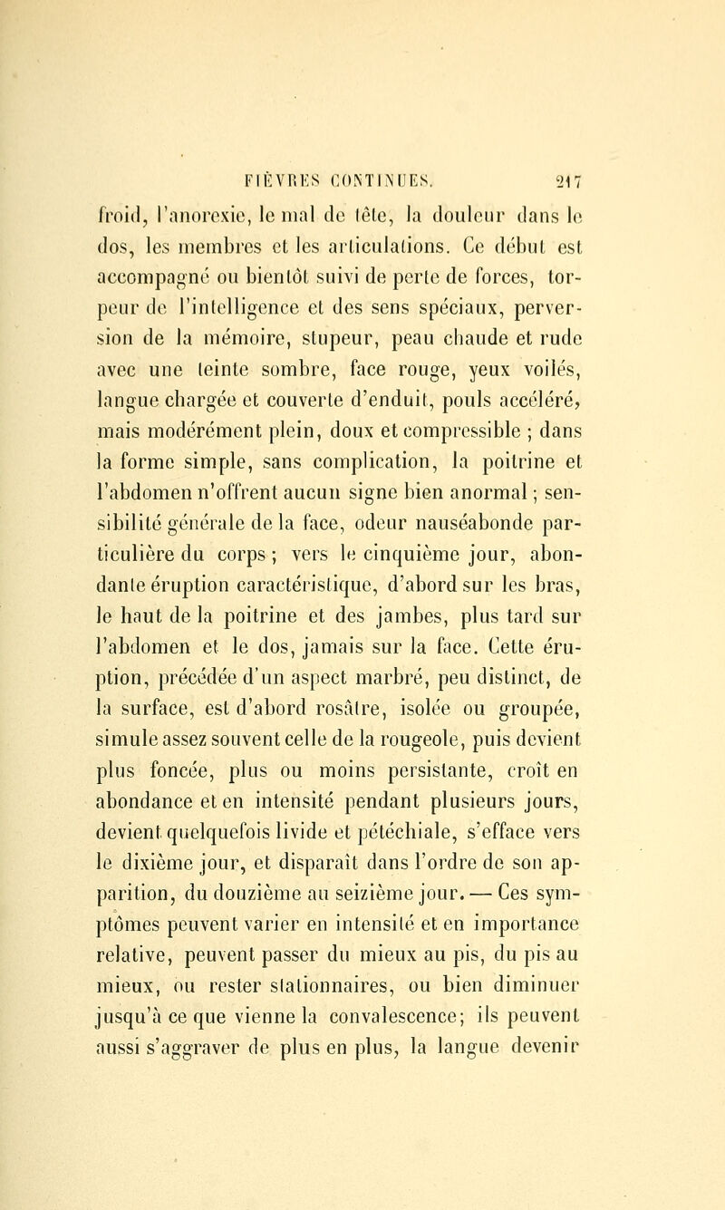 froid, rnnorexie, le mal de léle, la douleur dans le dos, les membres et les arliculations. Ce début est accompagné ou bientôt suivi de perte de forces, tor- peur de l'intelligence et des sens spéciaux, perver- sion de la mémoire, stupeur, peau chaude et rude avec une teinte sombre, face rouge, yeux voilés, langue chargée et couverte d'enduit, pouls accéléré, mais modérément plein, doux et compressible ; dans la forme simple, sans complication, la poitrine et l'abdomen n'offrent aucun signe bien anormal ; sen- sibilité générale de la face, odeur nauséabonde par- ticulière du corps ; vers le cinquième jour, abon- dante éruption caractéristique, d'abord sur les bras, le haut de la poitrine et des jambes, plus tard sur l'abdomen et le dos, jamais sur la face. Cette éru- ption, précédée d'un aspect marbré, peu distinct, de la surface, est d'abord rosaire, isolée ou groupée, simule assez souvent celle de la rougeole, puis devient plus foncée, plus ou moins persistante, croît en abondance et en intensité pendant plusieurs jours, devient quelquefois livide et pétéchiale, s'efface vers le dixième jour, et disparaît dans l'ordre de son ap- parition, du douzième au seizième jour. — Ces sym- ptômes peuvent varier en intensité et en importance relative, peuvent passer du mieux au pis, du pis au mieux, ou rester slationnaires, ou bien diminuer jusqu'à ce que vienne la convalescence; ils peuvent aussi s'aggraver de plus en plus, la langue devenir