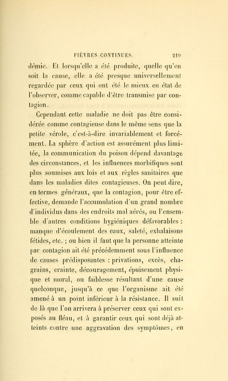 démio. Kl lorsqu'elle a élé prnduilo, quelle qu'en soit la cause, elle a été presque universellemenl regardée par ceux qui ont été le mieux en état de l'observer, comme capable d'être transmise par con- tagion. Cependant cette maladie ne doit pas être consi- dérée comme contagieuse dans le même sens que la petite vérole, c'est-à-dire invariablement et forcé- ment. La sphère d'action est assurément plus limi- tée, la communication du poison dépend davantage des circonstances, et les influences morbifiques sont plus soumises aux lois et aux règles sanitaires que dans les maladies dites contagieuses. On peut dire, en termes généraux, que la contagion, pour être ef- fective, demande l'accumulation d'un grand nombre d'individus dans des endroits mal aérés, ou l'ensem- ble d'autres conditions hygiéniques défavorables : manque d'écoulement des eaux, saleté, exhalaisons fétides, etc. ; ou bien il faut que la personne atteinte par contagion ait été précédemment sous l'influence de causes prédisposantes : privations, excès, cha- grains, crainte, découragement, épuisement physi- que et moral, ou faiblesse résultant d'une cause quelconque, jusqu'à ce que l'organisme ait été amené à un point inférieur à la résistance. 11 suit de là que l'on arrivera à préserver ceux qui sont ex- posés au fléau, et à garantir ceux qui sont déjà at- teints contre une aggravation des symptômes, en