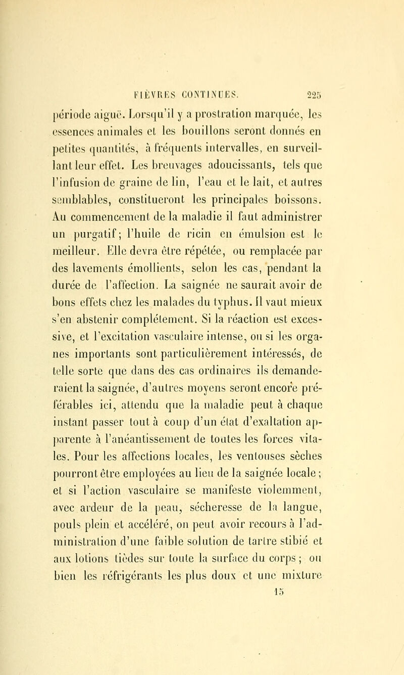 [)(3riode aiguë. Lorsqu'il y a prostration marquée, les essences animales cl les bouillons seront donnés en petites quantités, à fréquents intervalles, en surveil- lant leur effet. Les breuvages adoucissants, tels que l'infusion de graine de lin, l'eau et le lait, et autres semblables, constitueront les principales boissons. Au commencement de la maladie il faut administrer un purgatif; l'huile de ricin en émulsion est le meilleur. Elle devra être répétée, ou remplacée par des lavements émollients, selon les cas, pendant la durée de l'affection. La saignée ne saurait avoir de bons effets chez les malades du typhus, il vaut mieux s'en abstenir complètement. Si la réaction est exces- sive, et l'excitation vasculaire intense, ou si les orga- nes importants sont particulièrement intéressés, de telle sorte que dans des cas ordinaires ils demande- raient la saignée, d'autres moyens seront encore pré- férables ici, attendu que la maladie peut à chaque instant passer tout à coup d'un élat d'exaltation ap- parente à l'anéantissement de toutes les forces vita- les. Pour les affections locales, les ventouses sèches pourront être employées au lieu de la saignée locale ; et si l'action vasculaire se manifeste violemment, avec ardeur de la peau, sécheresse de la langue, pouls plein et accéléré, on peut avoir recours à l'ad- ministration d'une faible solution de tarlre stibié et aux lotions tièdes sur toute la surface du corps ; ou bien les réfrigérants les plus doux et une mixture