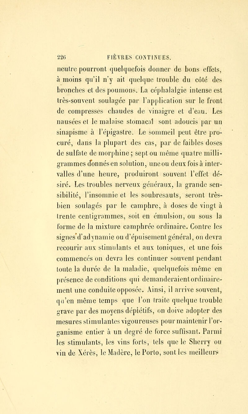 neutre pourront quelquefois donner de bons effets, à moins qu'il n'y ait quelque trouble du côté des bronches et des poumons. La céphalalgie intense est très-souvent soulagée par l'application sur le front de compresses chaudes de vinaigre et d'eau. Les nausées et le malaise stomacal sont adoucis par un sinapisme à l'épigastre. Le sommeil peut être pro- curé, dans la plupart des cas, par de faibles doses de sulfate de morphine ; sept ou même quatre milli- grammes donnés en solution, une ou deux fois à inter- valles d'une heure, produiront souvent l'effet dé- siré. Les troubles nerveux généraux, la grande sen- sibilité, l'insomnie et les soubresauts, seront très- bien soulagés par le camphre, à doses de vingt à trente centigrammes, soit en émulsion, ou sous la forme de la mixture camphrée ordinaire. Contre les signes'd'adynamie ou d'épuisement général, on devra recourir aux stimulants et aux toniques, et une fois commencés on devra les continuer souvent pendant toute la durée de la maladie, quelquefois même en présence de conditions qui demanderaient ordinaire- ment une conduite opposée. Ainsi, il arrive souvent, qu'en même temps que l'on traite quelque trouble grave par des moyens dépiétifs, on doive adopter des mesures stimulantes vigoureuses pour maintenir l'or- ganisme entier à un degré de force suffisant. Parmi les stimulants, les vins forts, tels que le Sherry ou vin de Xérès, le Madère, le Porto, sont les meilleur.«