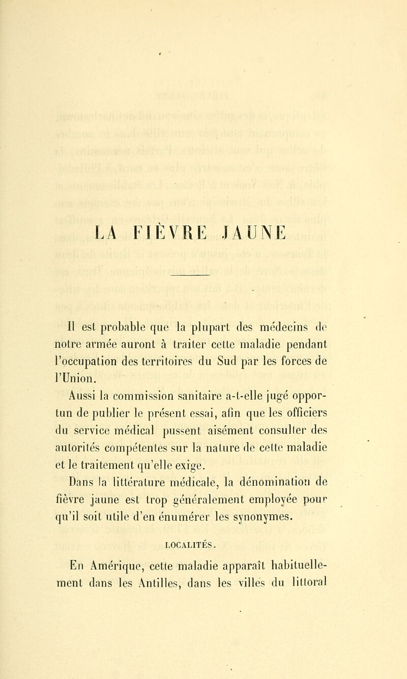 Il est probable que la plupart des médecins de notre armée auront à traiter cette maladie pendant l'occupation des territoires du Sud par les forces de l'Union. Aussi la commission sanitaire a-t-elle jugé oppor- tun de publier le présent essai, afin que les officiers du service médical pussent aisément consulter des autorités compétentes sur la nature de cette maladie et le traitement qu'elle exige. Dans la littérature médicale, la dénomination de fièvre jaune est trop généralement employée pour qu'il soit utile d'en énumérer les synonymes. LOCALITES. En Amérique, cette maladie apparaît habituelle- ment dans les Antilles, dans les villes du littoral
