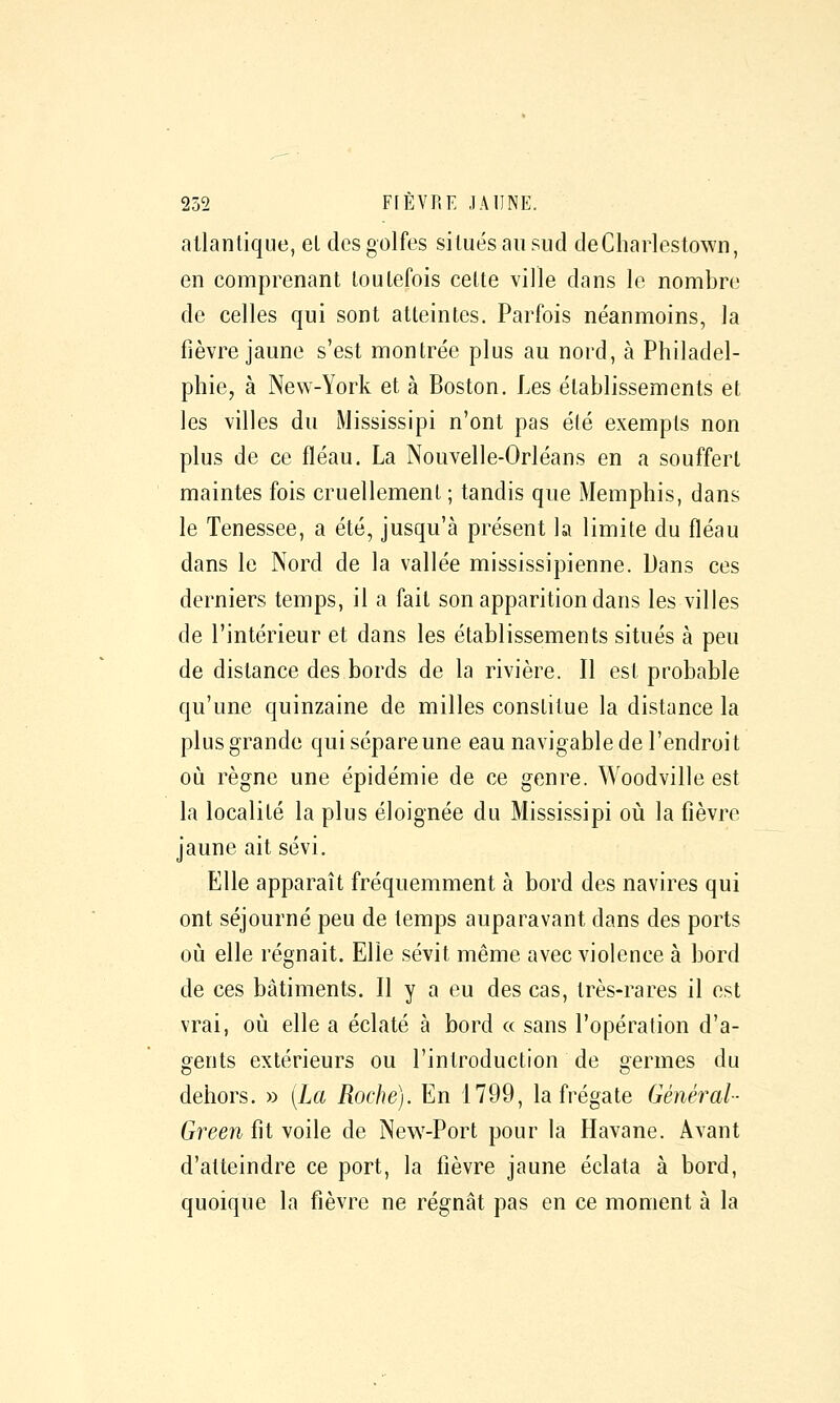 atlantique, et des golfes situés au sud deChaiiestown, en comprenant toutefois cette ville dans le nombre de celles qui sont atteintes. Parfois néanmoins, la fièvre jaune s'est montrée plus au nord, à Philadel- phie, à New-York et à Boston. Les établissements et les villes du Mississipi n'ont pas été exempts non plus de ce fléau. La Nouvelle-Orléans en a souffert maintes fois cruellement ; tandis que Memphis, dans le Tenessee, a été, jusqu'à présent la limite du fléau dans le Nord de la vallée mississipienne. Dans ces derniers temps, il a fait son apparition dans les villes de l'intérieur et dans les établissements situés à peu de distance des bords de la rivière. Il est probable qu'une quinzaine de milles constitue la distance la plus grande qui sépare une eau navigable de l'endroit où règne une épidémie de ce genre. Woodville est la localité la plus éloignée du Mississipi où la fièvre jaune ait sévi. Elle apparaît fréquemment à bord des navires qui ont séjourné peu de temps auparavant dans des ports où elle régnait. Elle sévit même avec violence à bord de ces bâtiments. Il y a eu des cas, très-rares il est vrai, où elle a éclaté à bord « sans l'opération d'a- gents extérieurs ou l'introduction de germes du dehors. » [La Roche). En 1799, la frégate Général- Green fit voile de New-Port pour la Havane. Avant d'atteindre ce port, la fièvre jaune éclata à bord, quoique la fièvre ne régnât pas en ce moment à la