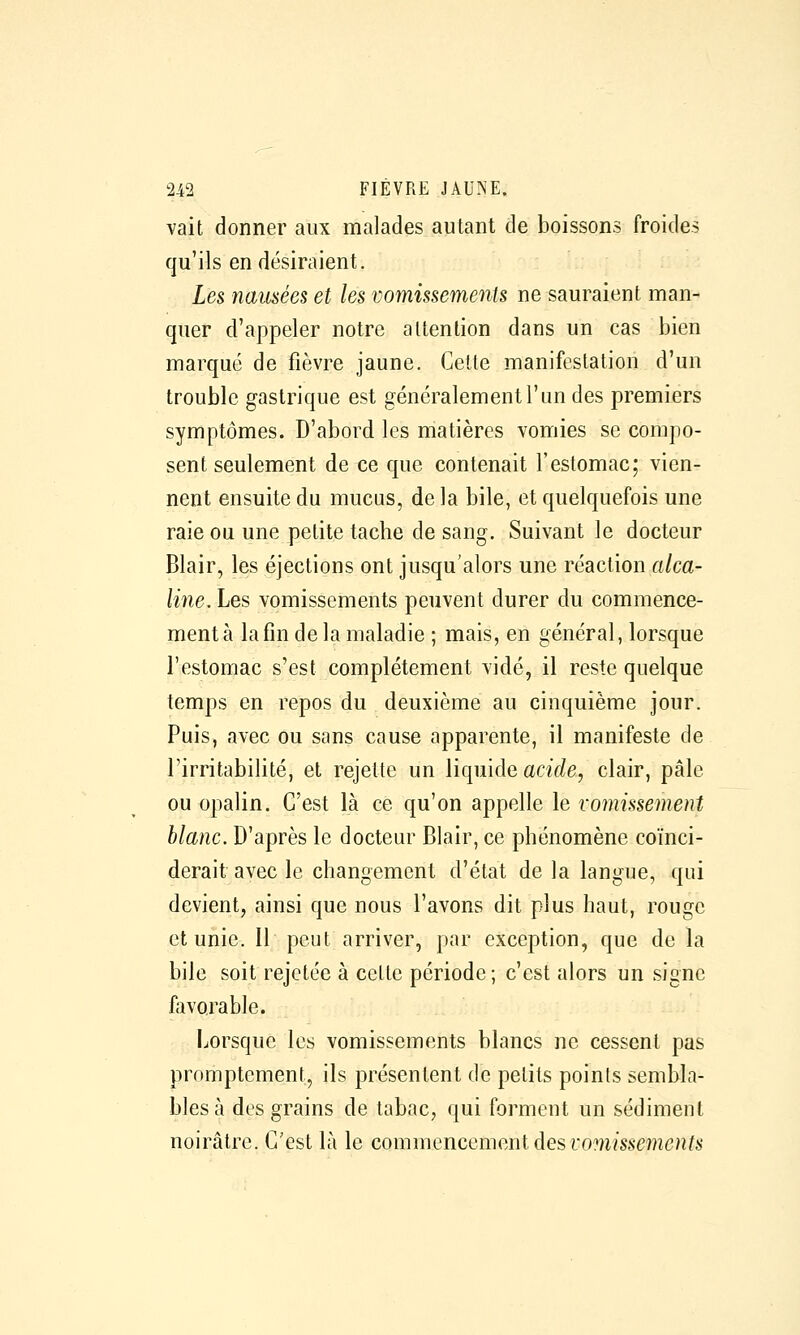 vait donner aux malades autant de boissons froides qu'ils en désiraient. Les nausées et les vomissements ne sauraient man- quer d'appeler notre attention dans un cas bien marqué de fièvre jaune. Celte manifestation d'un trouble gastrique est généralement l'un des premiers symptômes. D'abord les matières vomies se compo- sent seulement de ce que contenait l'estomac; vien- nent ensuite du mucus, de la bile, et quelquefois une raie ou une petite tache de sang. Suivant le docteur Blair, les éjections ont jusqu'alors une réaction alca- line. Les vomissements peuvent durer du commence- ment à la fin delà maladie ; mais, en général, lorsque l'estomac s'est complètement vidé, il reste quelque temps en repos du deuxième au cinquième jour. Puis, avec ou sans cause apparente, il manifeste de l'irritabilité, et rejette un liquide aciV/e, clair, pâle ou opalin. C'est là ce qu'on appelle le vomissement blanc. D'après le docteur Blair, ce phénomène coïnci- derait avec le changement d'état de la langue, qui devient, ainsi que nous l'avons dit plus haut, rouge et unie. Il peut arriver, par exception, que de la bile soit rejetée à celte période; c'est alors un signe favorable. Lorsque les vomissements blancs ne cessent pas promptement, ils présentent de petits poinls sembla- bles à des grains de tabac, qui forment un sédiment noirâtre. C'est là le commencement des vomissements
