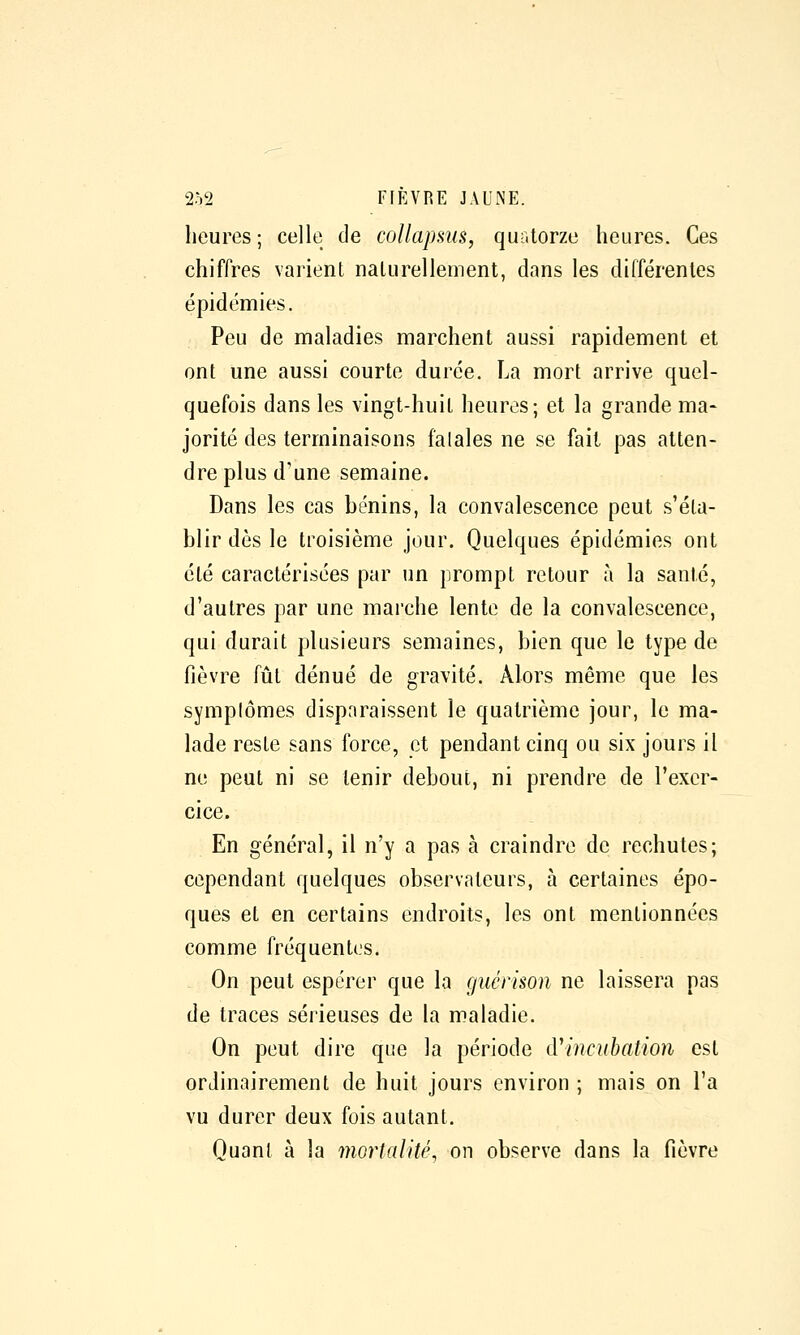 heures; celle de coUapsus, quatorze heures. Ces chiffres varient naturellement, dans les différentes épidémies. Peu de maladies marchent aussi rapidement et ont une aussi courte durée. La mort arrive quel- quefois dans les vingt-huit heures; et la grande ma- jorité des terminaisons falales ne se fait pas atten- dre plus d'une semaine. Dans les cas bénins, la convalescence peut s'éta- blir dès le troisième jour. Quelques épidémies ont été caractérisées par un prompt retour à la santé, d'autres par une marche lente de la convalescence, qui durait plusieurs semaines, bien que le type de fièvre fût dénué de gravité. Alors même que les symplômes disparaissent le quatrième jour, le ma- lade reste sans force, et pendant cinq ou six jours il ne peut ni se tenir debout, ni prendre de Texer- cice. En général, il n'y a pas à craindre de rechutes; cependant quelques observateurs, à certaines épo- ques et en certains endroits, les ont mentionnées comme fréquentes. On peut espérer que la (juérmn ne laissera pas de traces sérieuses de la maladie. On peut dire que la période iTincubation est ordinairement de huit jours environ ; mais on l'a vu durer deux fois autant. Quant à la mortalité, on observe dans la fièvre