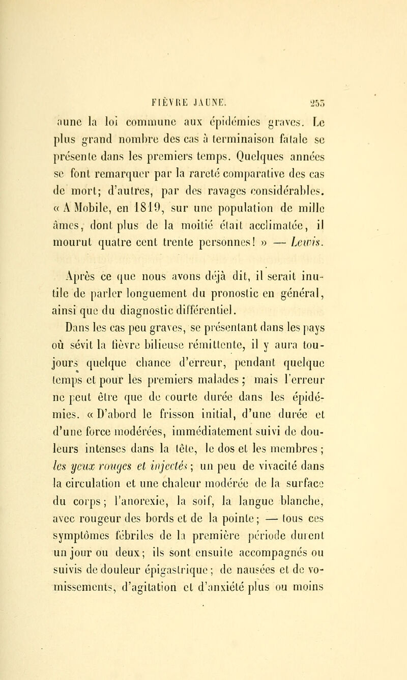 Jiunc la loi commune aux épidémies graves. Le plus grand nombre des cas h terminaison fa laie se présente dans les premiers temps. Quelques années se font remarquer par la rareté comparative des cas de mort; d'autres, par des ravages considérables. « A Mobile, en 1819, sur une population de mille amcSj dont plus de la moitié élait acclimatée, il mourut quatre cent trente personnes! » — Leicis. Après ce que nous avons déjà dit, il serait inu- tile de parler longuement du pronostic en général, ainsi que du diagnostic différentiel. Dans les cas peu graves, se présentant dans les pays oij sévit la lièvre bilieuse rémittente, il y aura tou- jours quelque cbance d'erreur, pendant quelque temps et pour les premiers malades; mais l'erreur ne peut être que de courte durée dans les épidé- mies. « D'abord le frisson initial, d'une durée et d'une force modérées, immédiatement suivi de dou- leurs intenses dans la tête, le dos et les membres ; les yeux rouges et injectée ; un peu de vivacité dans la circulation et une chaleur modérée de la surface du corps ; l'anorexie, la soif, la langue blanche, avec rougeur des bords et de la pointe; — tous ces symptômes fébriles de la première période durent un jour ou deux; ils sont ensuite accompagnés ou suivis de douleur épigastrique; de nausées et de vo- missements, d'agitation et d'anxiété plus ou moins