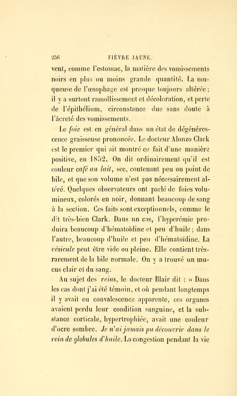 vent, comme l'eslomac, la malière des vomissements noirs en plus ou moins grande quantité. La mu- queuse de l'œsophage est presque toujours altérée ; il y a surtout ramollissement et décoloration, et perle de l'épithélium, circonstance due sans doute à l'âcrelé des vomissements. Le foie est en général dans un état de dégénéres- cence graisseuse prononcée. Le docteur Alonzo Clark est le premier qui ait montré ce fait d'une manière positive, en 1852. On dit ordinairement qu'il est couleur café au lait, sec, contenant peu ou point de bile, et que son volume n'est pas nécessairement al- téré. Quelques observateurs ont parlé de foies volu- mineux, colorés en noir, donnant beaucoup de sang à la section. Ces faits sont exceptionnels, comme le dit très-bien Clark. Dans un cas, l'hyperémie pro- duira beaucoup d'hématoïdine et peu d'huile; dans l'autre, beaucoup d'huile et peu d'hématoïdine. La vésicule peut être vide ou pleine. Elle contient très- rarement de la bile normale. On y a trouvé un mu- cus clair et du sang. Au sujet des reins, le docteur Blair dit : « Dans les cas dont j'ai été témoin, et où pendant longtemps il y avait eu convalescence apparente, ces organes avaient perdu leur condition sanguine, et la sub- stance corticale, hypertrophiée, avait une couleur d'ocre sombre. Je n^ai jamais pu découvrir dans le rein de globules (i'/rwi/c. La congestion pendant la vie