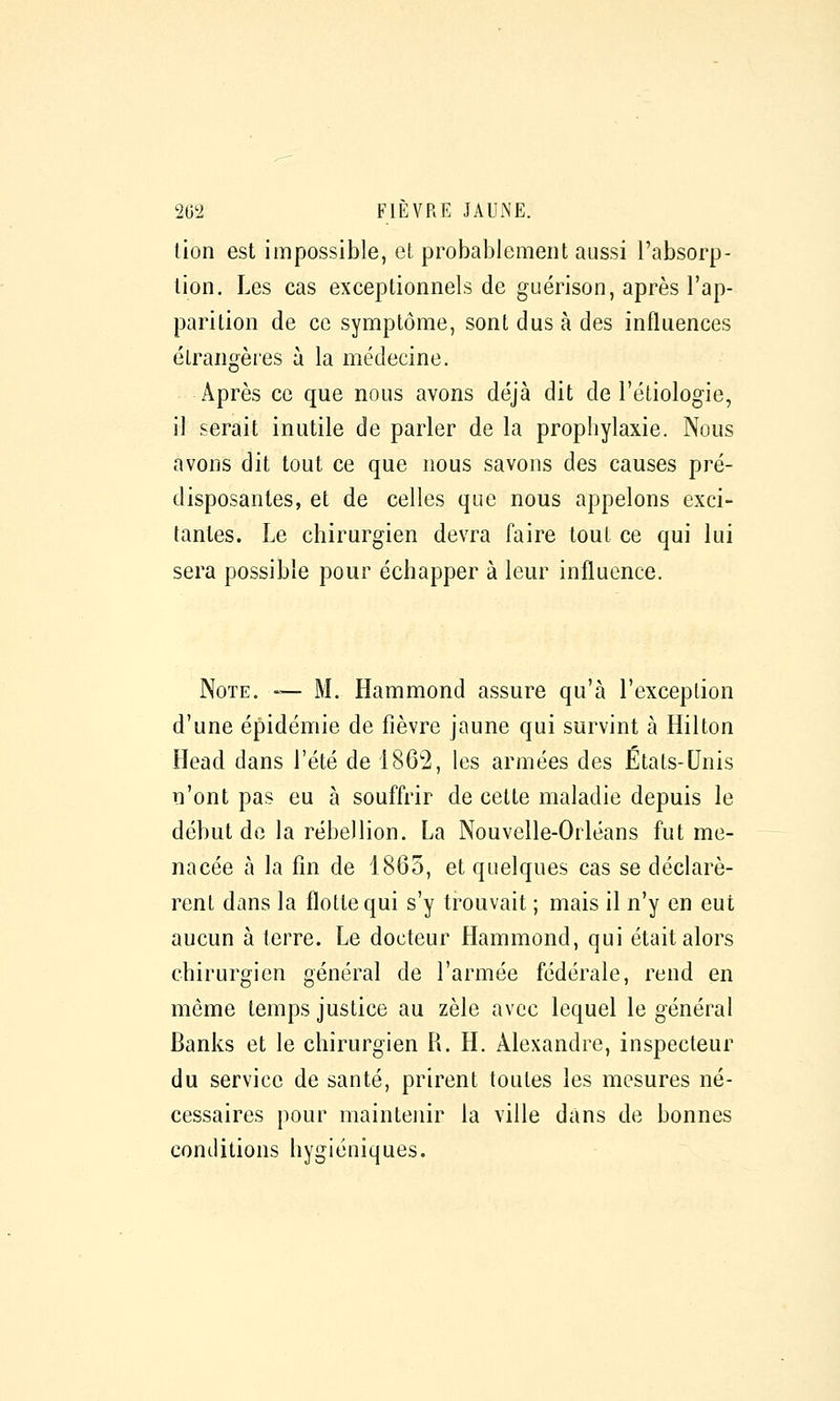 lion est impossible, el probablement aussi l'absorp- tion. Les cas exceptionnels de guérison, après l'ap- parition de ce symptôme, sont dus à des influences étrangères à la médecine. Après ce que nous avons déjà dit de l'étiologie, il serait inutile de parler de la prophylaxie. Nous avons dit tout ce que nous savons des causes pré- disposantes, et de celles que nous appelons exci- tantes. Le chirurgien devra faire tout ce qui lui sera possible pour échapper à leur influence. Note. — M. Hammond assure qu'à l'exception d'une épidémie de fièvre jaune qui survint à Hilton Head dans l'été de 1862, les armées des Etats-Unis n'ont pas eu à souffrir de cette maladie depuis le début de la rébellion. La Nouvelle-Orléans fut me- nacée à la fin de 1865, et quelques cas se déclarè- rent dans la flotte qui s'y trouvait ; mais il n'y en eut aucun à terre. Le docteur Hammond, qui était alors chirurgien général de l'armée fédérale, rend en môme temps justice au zèle avec lequel le général Banks et le chirurgien R. H. Alexandre, inspecteur du service de santé, prirent toutes les mesures né- cessaires pour maintenir la ville dans de bonnes conditions hygiéniques.
