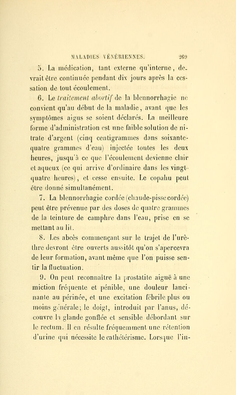5. La mcdicolioii, tant exicrnc qu'interne, do. vraitetre conlinuéc pendant dix jours après la ces- sation de tout écoulement. 6. Le trai'emenl ahorlif àc la blennorrhagic ne convient qu'au début de la maladie, avant que les symptômes aigus se soient déclarés. La meilleure forme d'administration est une faible solution de ni- trate d'argent (cinq centigrammes dans soixante- quatre grammes d'eau) injectée toutes les deux heures, jusqu'à ce que l'écoulement devienne clair et aqueux (ce qui arrive d'ordinaire dans les vingt- quatre heures), et cesse ensuite. Le copahu peut être donné simultanément, 7. La blennorrhagic cordée (cluiude-pissecordée) peut être prévenue par des doses do quatre grammes de la teinture de camphre dans l'eau, prise en se mettant au lit. 8. Les abcès commençant sur le trajet de l'urè- thre devront être ouverts aussitôt qu'on s'apercevra de leur formation, avant même que l'on puisse sen- tir la fluctuation. 9. On peut reconnaître la prostalite aiguë h. une miction fréquente et pénible, une douleur lanci- nante au périnée, et une excitation fébrile plus ou moins générale; le doigt, introduit par l'anus, dé- couvre Il glande gonflée et sensible débordant sur le rectum, il en résulte fréquemment une rétention d'urine qui nécessite le cathétérisme. Lorsque l'in-