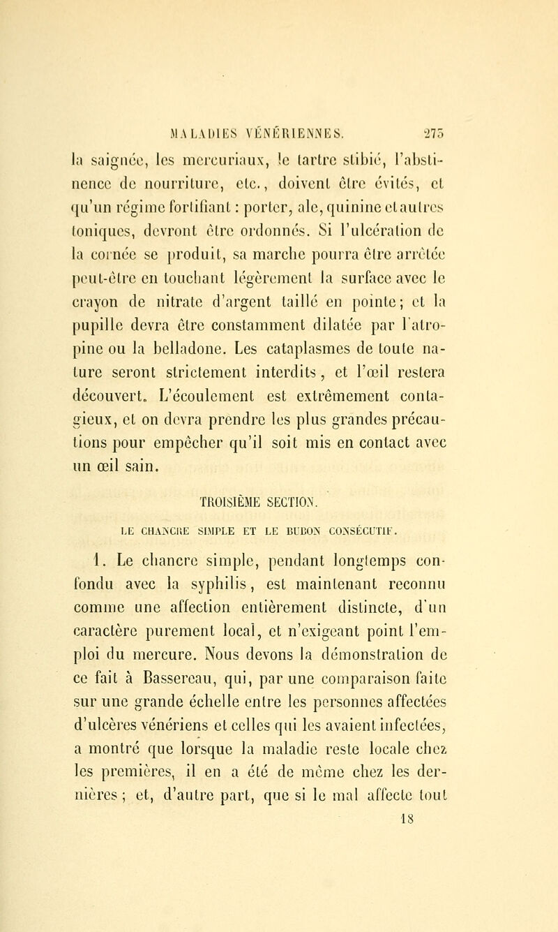 la saignée, les mcrcuriaux, !e lartrc slibié, l'absli- nencc de nourriture, clc., doivent être évites, cl (ju'un régime fortifiant : porter, aie, quinine et autres Ioniques, devront être ordonnés. Si l'ulcération de la cornée se })roduit, sa marche pourra être arrêtée peut-être en louchant légèrement la surface avec le crayon de nitrate d'argent taillé en pointe; et la pupille devra être constamment dilatée par l'atro- pine ou la belladone. Les cataplasmes de toute na- ture seront strictement interdits, et l'œil restera découverto L'écoulement est extrêmement conta- gieux, et on devra prendre les plus grandes précau- tions pour empêcher qu'il soit mis en contact avec un œil sain. TROISIÈME SECTION. LE CHAIVCIIE SIMPLE ET LE BUBON CONSÉCUTIF. 1. Le chancre simple, pendant longtemps con- fondu avec la syphilis, est maintenant reconnu comme une affection entièrement distincte, d'un caractère purement local, et n'exigeant point l'em- ploi du mercure. Nous devons la démonstration de ce fait à Bassereau, qui, par une comparaison faite sur une grande échelle entre les personnes affectées d'ulcères vénériens et celles qui les avaient infectées, a montré que lorsque la maladie reste locale chez les premières, il en a été de même chez les der- nières ; et, d'autre part, que si le mal affecte tout 18
