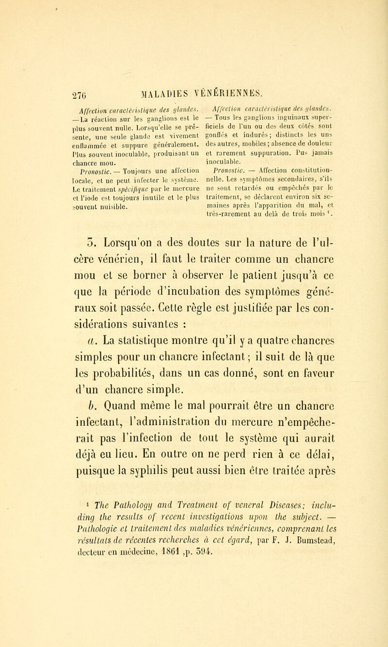 Affeclioii caraclénaUque des ylamles. Affection caraclérisllque des ylanden. — La réaclion sur les ganglions est le —Tous les ganglions inguinaux supei- plus souvent nulle. Lorsqu'elle se pré- ficiels de l'un ou des deux côtés sont sente, une seule glande est vivement gonflés et indurés; distincts les uns enflammée et suppure généralement, des autres, mobiles; absence de douleui' Plus souvent inoculable, produisant un et rarement suppuration. Pus jamais chancre mou. inoculable. Pronostic. — Toujours une affection Pronostic. — Affection constitution- locale, et ne peut infecter le système, nelle. Les symptômes secondaires, s'ils Le traitement 57;m/«(/«e par le mercure ne sont retardés ou empêchés par le et l'iode est toujours inutile et le plus traitement, se déclarent environ six se- souvent nuisible. maines après l'apparition du mal, et très-rarement au delà de trois mois '. 5. Lorsqu'on a des doutes sur la nature de l'ul- cère vénérien, il faut le traiter comme un chancre mou et se borner à observer le patient jusqu'à ce que la période d'incubation des symptômes géné- raux soit passée. Cette règle est justifiée par les con- sidérations suivantes : a. La statistique montre qu'il y a quatre chancres simples pour un chancre infectant ; il suit de là que les probabilités, dans un cas donné, sont en faveur d'un chancre simple. h. Quand même le mal pourrait être un chancre infectant, l'administration du mercure n'empêche- rait pas l'infection de tout le système qui aurait déjà eu lieu. En outre on ne perd rien à ce délai, puisque la syphilis peut aussi bien être traitée après 1 The Patkology and Treatment of veneral Diseases; inclu- dincj the results of récent investigations upon the subject. — Pathologie et traitement des maladies vénériennes, comprenant les résultats de récentes recherches à cet égard, par F. J. Bumstead, (lecteur en médecine, 1861 ,p. 39-4.