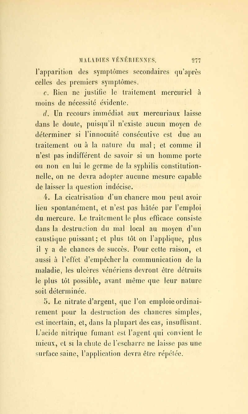 l'apparilion des symptômes secondaires qu'après celles des premiers symptômes. c. Rien ne justifie le traitement mercuriel à moins de nécessité évidente. d. Un recours immédiat aux mercuriaux laisse dans le doute, puisqu'il n'existe aucun moyen de déterminer si l'innocuité consécutive est due au traitement ou à la nature du mal; et comme il n'est pas indifférent de savoir si un homme porte ou non en lui le germe de la syphilis constitution- nelle, on ne devra adopter aucune mesure capable de laisser la question indécise. 4. La cicatrisation d'un chancre mou peut avoir lieu spontanément, et n'est pas hâtée par l'emploi du mercure. Le traitement le plus efficace consiste dans la destruction du mal local au moyen d'un caustique puissant; et plus tôt on l'applique, plus il y a de chances de succès. Pour cette raison, et aussi à l'effet d'empêcher la communication de la maladie, les ulcères vénériens devront être détruits le plus tôt possible, avant même que leur nature soit déterminée. 5, Le nitrate d'argent, que l'on emploie ordinai- rement pour la destruction des chancres simples, est incertain, et, dans la plupart des cas, insuffisant. L'acide nitrique fumant est l'agent qui convient le mieux, cl si la chute de l'escharre ne laisse pas une surface saine, l'application devra être répétée.