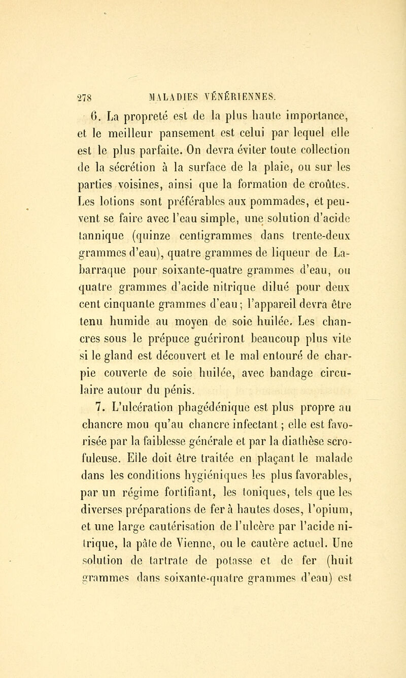 6. La propreté est de la plus haute importance, et le meilleur pansement est celui par lequel elle est le plus parfaite. On devra éviter toute collection de la sécrétion à la surface de la plaie, ou sur les parties voisines, ainsi que la formation de croûtes. Les lotions sont préférables aux pommades, et peu- vent se faire avec l'eau simple, une solution d'acide tannique (quinze centigrammes dans trente-deux grammes d'eau), quatre grammes de liqueur de La- barraque pour soixante-quatre grammes d'eau, ou quatre grammes d'acide nitrique dilué pour deux cent cinquante grammes d'eau ; l'appareil devra être tenu humide au moyen de soie huilée. Les chan- cres sous le prépuce guériront beaucoup plus vite si le gland est découvert et le mal entouré de char- pie couverte de soie huilée, avec bandage circu- laire autour du pénis. 7. L'ulcération phagédénique est plus propre au chancre mou qu'au chancre infectant ; elle est favo- risée par la faiblesse générale et par la diathèse scro- fuleuse. Elle doit être traitée en plaçant le malade dans les conditions hygiéniques les plus favorables, par un régime fortifiant, les toniques, tels que les diverses préparations de fer à hautes doses, l'opium, et une large cautérisation de l'ulcère par l'acide ni- trique, la pâte de Vienne, ou le cautère actuel. Une solution de tartrate de potasse et de fer (huit grammes dans soixante-quatre grammes d'eau) est