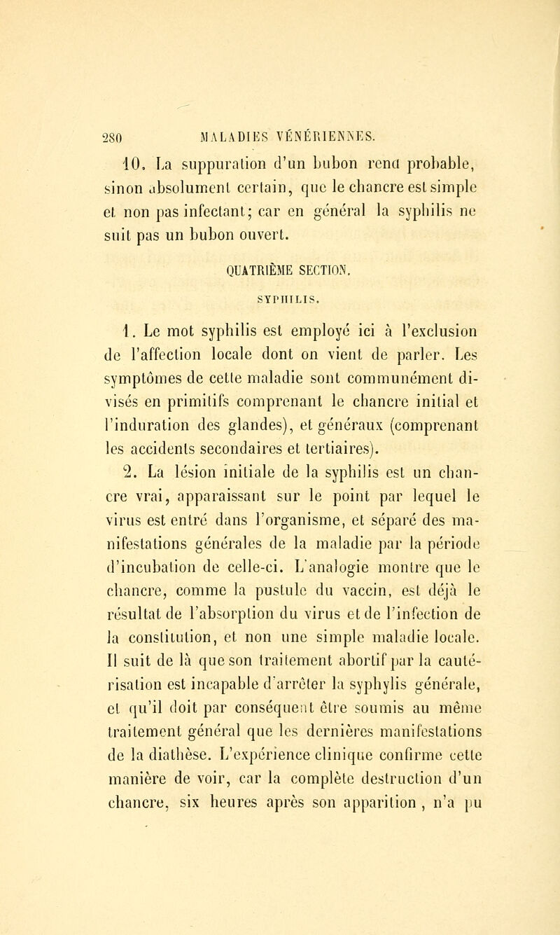 10, La suppuration d'un bubon rend probable, sinon absolument certain, que le chancre est simple et non pas infectant; car en général la syphilis ne suit pas un bubon ouvert. QUATRIÈME SECTION, SYPHILIS. i. Le mot syphilis est employé ici à l'exclusion (le l'affection locale dont on vient de parler. Les symptômes de cette maladie sont communément di- visés en primitifs comprenant le chancre initial et l'induration des glandes), et généraux (comprenant les accidents secondaires et tertiaires). 2. La lésion initiale de la syphilis est un chan- cre vrai, apparaissant sur le point par lequel le virus est entré dans l'organisme, et séparé des ma- nifestations générales de la maladie par la période d'incubation de celle-ci. L'analogie montre que le chancre, comme la pustule du vaccin, est déjà le résultat de l'absorption du virus et de l'infection de Ja constitution, et non une simple maladie locale. Il suit de là que son traitement abortif par la cauté- risation est incapable d'arrêter la syphylis générale, et qu'il doit par conséquent être soumis au même traitement général que les dernières manifestations de la diathèse. L'expérience clinique confirme cette manière de voir, car la complète destruction d'un chancre, six heures après son apparition , n'a pu
