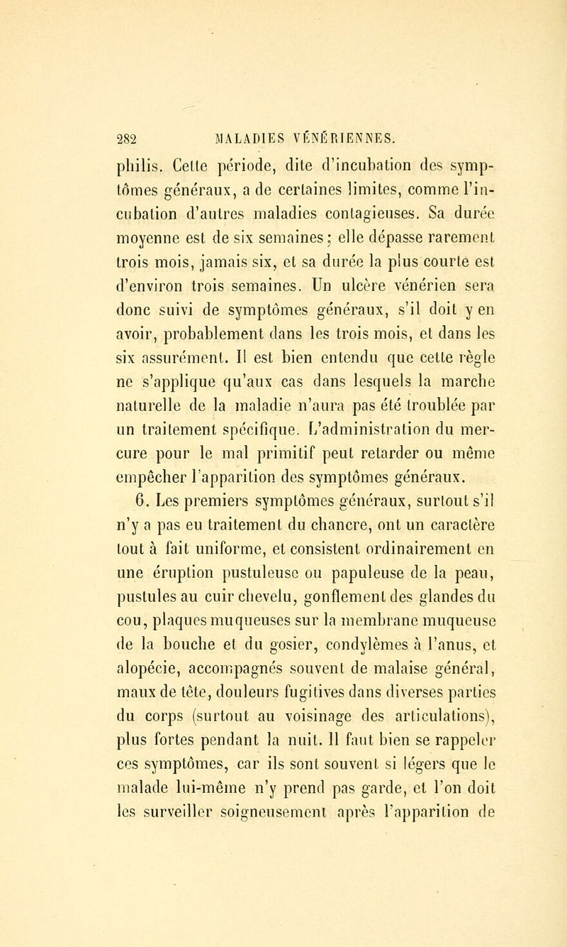 philis. Celle période, dite d'incubation des symp- tômes généraux, a de certaines limites, comme l'in- cubation d'autres maladies contagieuses. Sa durée moyenne est de six semaines; elle dépasse rarement trois mois, jamais six, et sa durée la plus courte est d'environ trois semaines. Un ulcère vénérien sera donc suivi de symptômes généraux, s'il doit y en avoir, probablement dans les trois mois, et dans les six assurément. Il est bien entendu que cette règle ne s'applique qu'aux cas dans lesquels la marcbe naturelle de la maladie n'aura pas été troublée par un traitement spécifique. L'administration du mer- cure pour le mal primitif peut retarder ou même empêcher l'apparition des symptômes généraux. 6. Les premiers symptômes généraux, surtout s'il n'y a pas eu traitement du chancre, ont un caractère tout à fait uniforme, et consistent ordinairement en une éruption pustuleuse ou papuleuse de la peau, pustules au cuir clievelu, gonflement des glandes du cou, plaques muqueuses sur la membrane muqueuse de la bouche et du gosier, condylèmes à l'anus, et alopécie, accompagnés souvent de malaise général, maux de tôte, douleurs fugitives dans diverses parties du corps (surtout au voisinage des articulations), plus fortes pendant la nuit. 11 faut bien se rappeler ces symptômes, car ils sont souvent si légers que le malade lui-même n'y prend pas garde, et l'on doit les surveiller soigneusement après l'apparition de