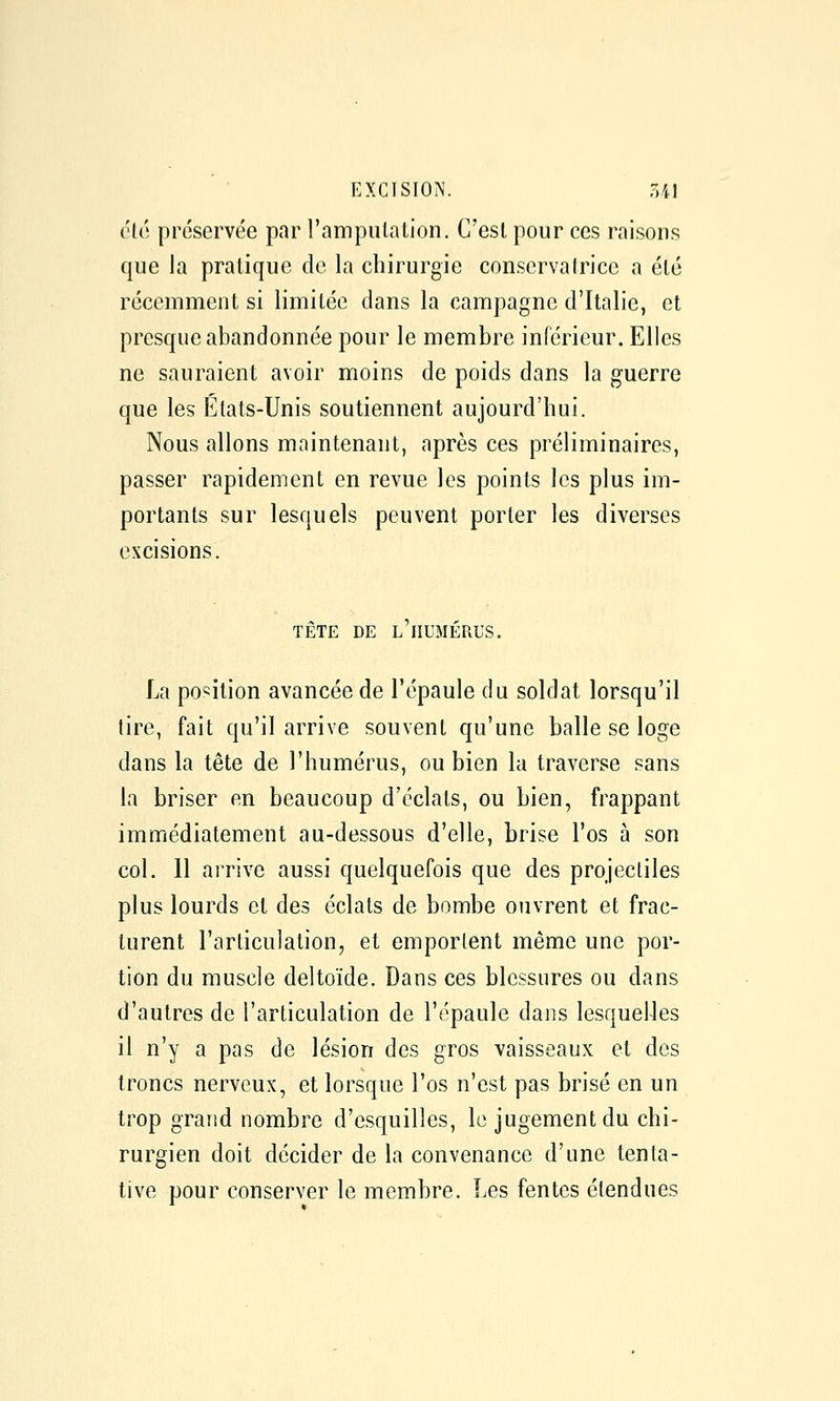 été préservée par l'ampulalion. C'est pour ces raisons que la pratique de la chirurgie conservatrice a été récemment si limitée dans la campagne d'Italie, et presque abandonnée pour le membre inférieur. Elles ne sauraient avoir moins de poids dans la guerre que les Etats-Unis soutiennent aujourd'hui. Nous allons maintenant, après ces préliminaires, passer rapidement en revue les points les plus im- portants sur lesquels peuvent porter les diverses excisions. TÊTE DE l'humérus. La position avancée de l'épaule du soldat lorsqu'il tire, fait qu'il arrive souvent qu'une halle se loge dans la tête de l'humérus, ou bien la traverse sans la briser en beaucoup d'éclats, ou bien, frappant immédiatement au-dessous d'elle, hrise l'os à son col. 11 arrive aussi quelquefois que des projectiles plus lourds et des éclats de bombe ouvrent et frac- turent l'articulation, et emportent même une por- tion du muscle deltoïde. Dans ces blessures ou dans d'autres de l'articulation de l'épaule dans lesquelles il n'y a pas de lésion des gros vaisseaux et des troncs nerveux, et lorsque l'os n'est pas brisé en un trop grand nombre d'esquilles, le jugement du chi- rurgien doit décider de la convenance d'une tenta- tive pour conserver le membre. Les fentes étendues