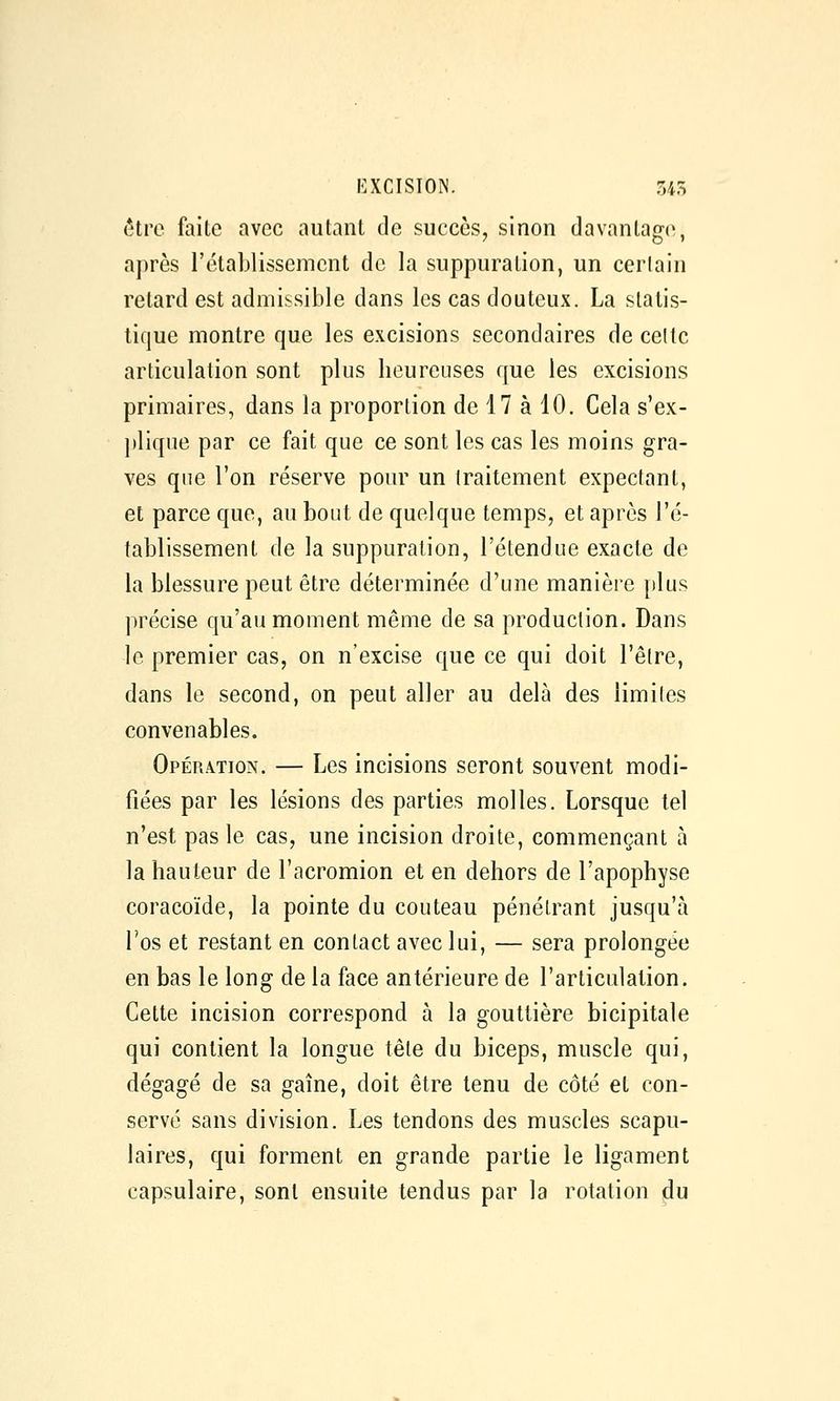 ôtrc faite avec autant de succès, sinon davantage, après l'établissement de la suppuration, un cerlain retard est admissible dans les cas douteux. La statis- tique montre que les excisions secondaires de celte articulation sont plus heureuses que les excisions primaires, dans la proportion de 17 à 10. Cela s'ex- jtlique par ce fait que ce sont les cas les moins gra- ves que l'on réserve pour un traitement expectant, et parce que, au bout de quelque temps, et après l'é- tablissement de la suppuration, l'étendue exacte de la blessure peut être déterminée d'une manière plus précise qu'au moment même de sa production. Dans le premier cas, on n'excise que ce qui doit l'être, dans le second, on peut aller au delà des limites convenables. Opération. — Les incisions seront souvent modi- fiées par les lésions des parties molles. Lorsque tel n'est pas le cas, une incision droite, commençant à la hauteur de l'acromion et en dehors de l'apophyse coracoïde, la pointe du couteau pénétrant jusqu'à l'os et restant en contact avec lui, — sera prolongée en bas le long de la face antérieure de l'articulation. Cette incision correspond à la gouttière bicipitale qui contient la longue tête du biceps, muscle qui, dégagé de sa gaine, doit être tenu de côté et con- servé sans division. Les tendons des muscles scapu- laires, qui forment en grande partie le ligament capsulaire, sont ensuite tendus par la rotation du
