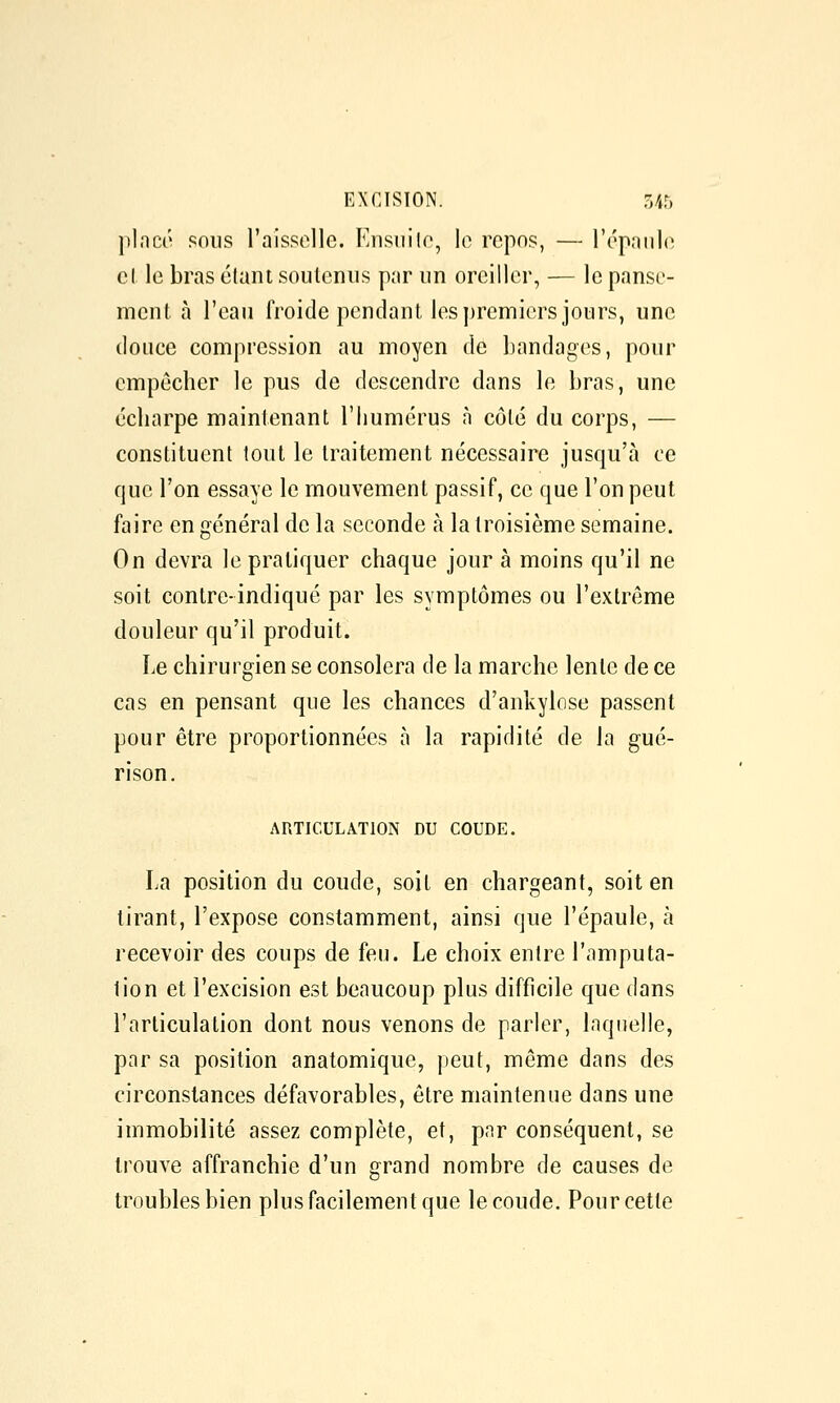 ])l.'icé sons l'aissolle. Knsiiilo, lo repos, — l'cpHiilo cl le bras élant soutenus par un oreiller, — le panse- ment à l'eau froide pendant les premiers jours, une douce compression au moyen de bandages, pour empêcher le pus de descendre dans le bras, une écliarpe maintenant l'humérus à côté du corps, — constituent tout le traitement nécessaire jusqu'à ce que l'on essaye le mouvement passif, ce que l'on peut faire en général de la seconde à la troisième semaine. On devra le pratiquer chaque jour à moins qu'il ne soit contre-indiqué par les symptômes ou l'extrême douleur qu'il produit. Le chirurgien se consolera de la marche lente de ce cas en pensant que les chances d'ankylose passent pour être proportionnées à la rapidité de la gué- rison. ARTICULATION DU COUDE. La position du coude, soit en chargeant, soit en tirant, l'expose constamment, ainsi que l'épaule, à recevoir des coups de feu. Le choix entre l'amputa- tion et l'excision est beaucoup plus difficile que dans l'articulation dont nous venons de parler, laquelle, par sa position anatomique, peut, même dans des circonstances défavorables, être maintenue dans une immobilité assez complète, et, par conséquent, se trouve affranchie d'un grand nombre de causes de troubles bien plus facilement que le coude. Pour cette