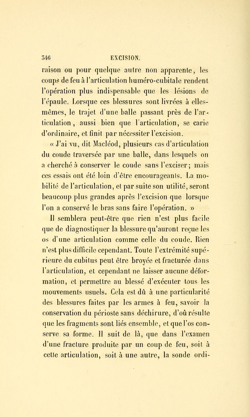 raison ou pour quelque autre non apparente, les coups de feu à l'arliculation huméro-cubitale rendent l'opération plus indispensable que les lésions de l'épaule. Lorsque ces blessures sont livrées à elles- mêmes, le trajet d'une balle passant près de l'ar- ticulation, aussi bien que l'articulation, se carie d'ordinaire, et finit par nécessiter l'excision. c( J'ai vu, dit Macléod, plusieurs cas d'articulation du coude traversée par une balle, dans lesquels on a cherché à conserver le coude sans l'exciser; mais ces essais ont été loin d'être encourageants. La mo- bilité de l'articulation, et par suite son utilité, seront beaucoup plus grandes après l'excision que lorsque l'on a conservé le bras sans faire l'opération. » Il semblera peut-être que rien n'est plus facile que de diagnostiquer la blessure qu'auront reçue les os d'une articulation comme celle du coude. Rien n'est plus difficile cependant. Toute l'extrémité supé- rieure du cubitus peut être broyée et fracturée dans l'articulation, et cependant ne laisser aucune défor- mation, et permettre au blessé d'exécuter tous les mouvements usuels. Cela est dû à une particularité des blessures faites par les armes à feu, savoir la conservation du périoste sans déchirure, d'où résulte que les fragments sont liés ensemble, et que l'os con- serve sa forme. Il suit de là, que dans l'examen d'une fracture produite par un coup de feu, soit à cette articulation, soit à une autre, la sonde ordi-