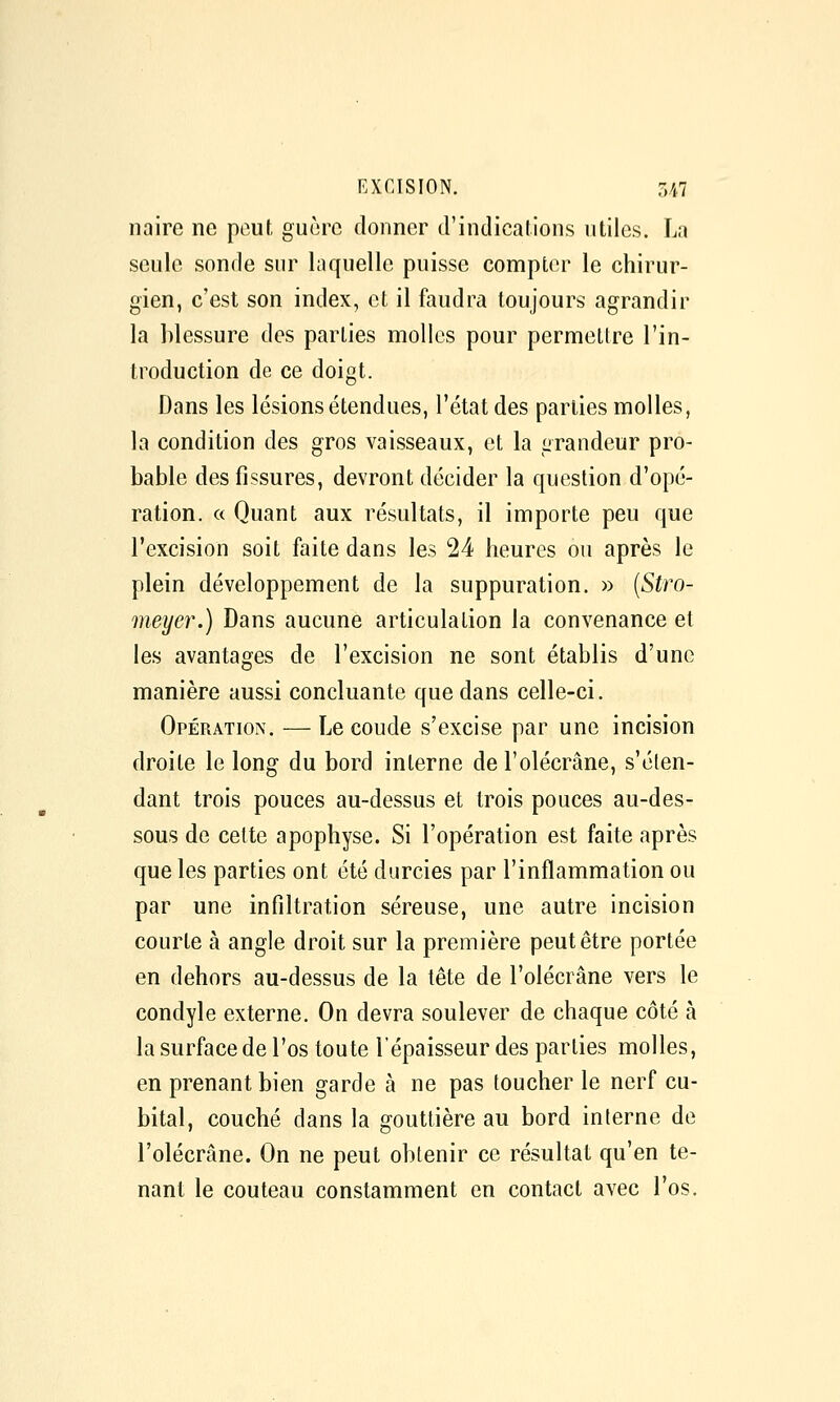 EXCISION. 3/1.7 naire ne peut guère donner d'indications utiles. La seule sonde sur laquelle puisse compter le chirur- gien, c'est son index, et il faudra toujours agrandir la blessure des parties molles pour permettre l'in- troduction de ce doigt. Dans les lésions étendues, l'état des parties molles, la condition des gros vaisseaux, et la grandeur pro- bable des fissures, devront décider la question d'opé- ration. « Quant aux résultats, il importe peu que l'excision soit faite dans les 24 heures ou après le plein développement de la suppuration. » (Stro- meyer.) Dans aucune articulation la convenance et les avantages de l'excision ne sont établis d'une manière aussi concluante que dans celle-ci. Opération. — Le coude s'excise par une incision droite le long du bord interne de l'olécrâne, s'élen- dant trois pouces au-dessus et trois pouces au-des- sous de celte apophyse. Si l'opération est faite après que les parties ont été durcies par l'inflammation ou par une infiltration séreuse, une autre incision courte à angle droit sur la première peut être portée en dehors au-dessus de la tête de l'olécrâne vers le condyle externe. On devra soulever de chaque côté à la surface de l'os toute l'épaisseur des parties molles, en prenant bien garde à ne pas toucher le nerf cu- bital, couché dans la gouttière au bord interne de l'olécrâne. On ne peut obtenir ce résultat qu'en te- nant le couteau constamment en contact avec l'os.