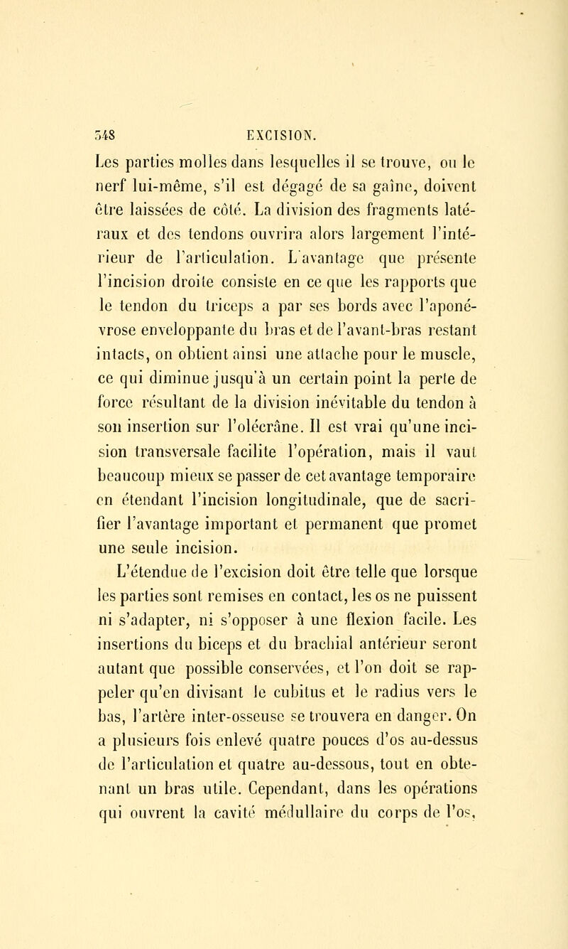 Les parties molles dans lesquelles il se trouve, on le nerf lui-même, s'il est dégagé de sa gaine, doivent être laissées de côté. La division des fragments laté- raux et des tendons ouvrira alors largement l'inté- rieur de l'arliculation. L avantage que présente l'incision droite consiste en ce que les rapports que le tendon du triceps a par ses bords avec l'aponé- vrose enveloppante du l)ras et de l'avant-bras restant intacts, on obtient ainsi une attache pour le muscle, ce qui diminue jusqu'à un certain point la perte de force résultant de la division inévitable du tendon à son insertion sur l'olécrâne. Il est vrai qu'une inci- sion transversale facilite l'opération, mais il vaut beaucoup mieux se passer de cet avantage temporaire en étendant l'incision longitudinale, que de sacri- fier l'avantage important et permanent que promet une seule incision. L'étendue de l'excision doit être telle que lorsque les parties sont remises en contact, les os ne puissent ni s'adapter, ni s'opposer à une flexion facile. Les insertions du biceps et du brachial antérieur seront autant que possible conservées, et l'on doit se rap- peler qu'en divisant le cubitus et le radius vers le bas, l'artère inter-osseuse se trouvera en danger. On a plusieurs fois enlevé quatre pouces d'os au-dessus de l'articulation et quatre au-dessous, tout en obte- nant un bras utile. Cependant, dans les opérations qui ouvrent la cavité médullaire du corps de l'os.