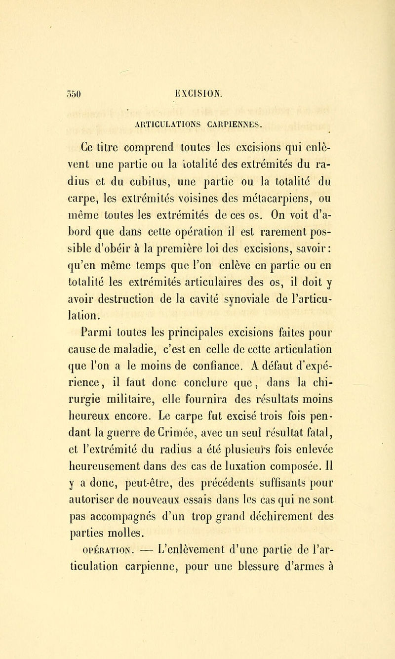 ARTICULATIONS CARPIENNES. Ce litre comprend toutes les excisions qui enlè- vent une partie ou la lotalilé des extrémités du ra- dius et du cubitus, une partie ou la totalité du carpe, les extrémités voisines des métacarpiens, ou même toutes les extrémités de ces os. On voit d'a- bord que dans cette opération il est rarement pos- sible d'obéir à la première loi des excisions, savoir : qu'en même temps que l'on enlève en partie ou en totalité les extrémités articulaires des os, il doit y avoir destruction de la cavité synoviale de l'articu- lation. Parmi toutes les principales excisions faites pour cause de maladie, c'est en celle de cette articulation que l'on a le moins de confiance. A défaut d'expé- rience , il faut donc conclure que, dans la chi- rurgie militaire, elle fournira des résultats moins heureux encore. Le carpe fut excisé trois fois pen- dant la guerre de Crimée, avec un seul résultat fatal, et l'extrémité du radius a été plusieurs fois enlevée heureusement dans des cas de luxation composée. Il y a donc, peut-être, des précédents suffisants pour autoriser de nouveaux essais dans les cas qui ne sont pas accompagnés d'un trop grand déchirement des parties molles. OPÉRATION. — L'enlèvement d'une partie de l'ar- ticulation carpienne, pour une blessure d'armes à