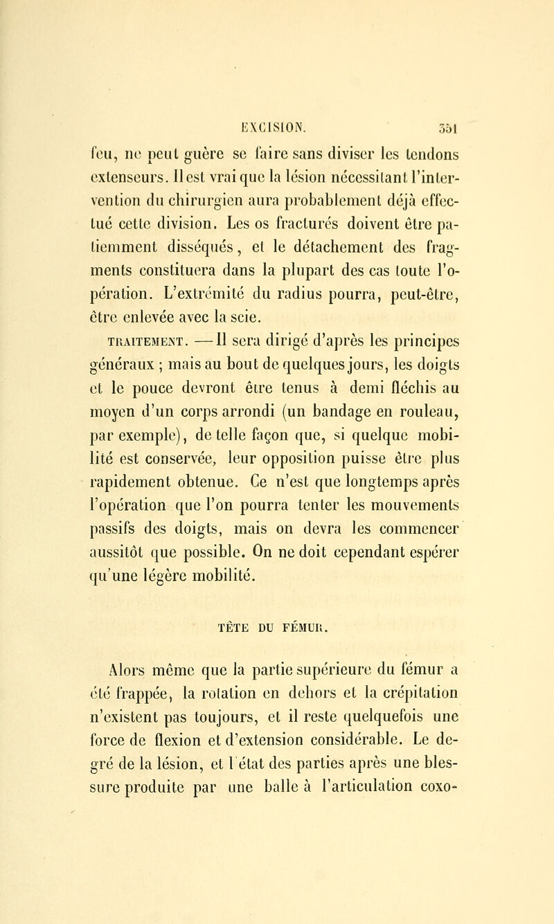 feu, ne peut guère se l'aire sans diviser les lendons extenseurs, il est vrai que la lésion nécessitant l'inter- vention du chirurgien aura probablement déjà effec- tué cette division. Les os fracturés doivent être pa- tiemment disséqués, et le détachement des frag- ments constituera dans la plupart des cas toute l'o- pération. L'extrémité du radius pourra, peut-être, être enlevée avec la scie. TRAITEMENT. —11 scra dirigé d'après les principes généraux ; mais au bout de quelques jours, les doigts et le pouce devront êire tenus à demi fléchis au moyen d'un corps arrondi (un bandage en rouleau, par exemple), de telle façon que, si quelque mobi- lité est conservée, leur opposition puisse être plus rapidement obtenue. Ce n'est que longtemps après l'opération que l'on pourra tenter les mouvements passifs des doigts, mais on devra les commencer aussitôt que possible. On ne doit cependant espérer qu'une légère mobilité. TÊTE DU FÉMUR. Alors même que la partie supérieure du fémur a été frappée, la rolation en dehors et la crépitation n'existent pas toujours, et il reste quelquefois une force de flexion et d'extension considérable. Le de- gré de la lésion, et létat des parties après une bles- sure produite par une balle à l'articulation coxo-