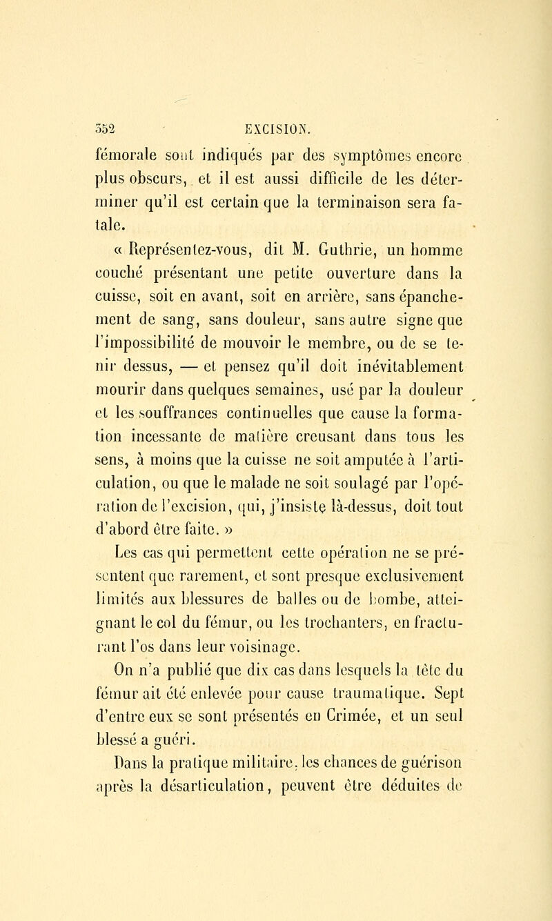 fémorale souL indiqués par des symptômes encore plus obscurs, et il est aussi difficile de les déter- miner qu'il est certain que la terminaison sera fa- tale. « Représentez-vous, dit M. Guthrie, un homme couché présentant une petite ouverture dans la cuisse, soit en avant, soit en arrière, sans épanche- ment de sang, sans douleur, sans autre signe que l'impossibilité de mouvoir le membre, ou de se te- nir dessus, — et pensez qu'il doit inévitablement mourir dans quelques semaines, usé par la douleur et les souffrances continuelles que cause la forma- tion incessante de malière creusant dans tous les sens, à moins que la cuisse ne soit amputée à l'arti- culation, ou que le malade ne soit soulagé par l'opé- ration de l'excision, qui, j'insiste là-dessus, doit tout d'abord être faite. » Les cas qui permettent cette opération ne se pré- sentent que rarement, et sont presque exclusivement limités aux blessures de balles ou de bombe, attei- gnant le col du fémur, ou les trochanters, en fractu- rant l'os dans leur voisinage. On n'a publié que dix cas dans lesquels la tète du fémur ait été enlevée pour cause traumatique. Sept d'entre eux se sont nréscntés en Crimée, et un seul blessé a guéri. Dans la pratique militaire, les chances de guérison après la désarticulation, peuvent être déduites de