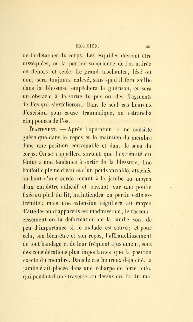de la détacher du corps. Les esquilles devronl être disséquées, ou la portion supérieure de l'os attirée en dehors et sciée. Le grand trochanler, lésé ou non, sera toujours enlevé, sans quoi il fera saillie dans la blessure, empêchera la guérison, et sera un obstacle à la sortie du pus ou des fragments de l'os qui s'exfolieront. Dans le seul cas heureux d'excision pour cause traumatiqiie, on retrancha cinq pouces de l'os. Traitement. — Après l'opération il ne consiste guère que dans le repos et le maintien du membre dans une position convenable et dans le sens du corps. On se rappellera surtout que l'extrémité du fémur a une tendance à sortir de la blessure. Une bouteille pleine d'eau et d'un poids variable, attachée au bout d'une corde tenant à la jambe au moyen d'un emplâtre adhésif et passant sur une poulie fixée au pied du lit, maintiendra en partie cette ex- trémité ; mais une extension régulière au moyen d'attelles ou d'appareils est inadmissible; le raccour- cissement ou la déformation de la jambe sont de peu d'importance si le malade est sauvé ; et pour cela, son bien-être et son repos, l'affranchissement de tout bandage et de leur fréquent ajustement, sont des considérations plus importantes que la position exacte du membre. Dans le cas heureux déjà cité, la jambe était placée dans une écharpe de forte toile, qui pendait d'une traverse au-dessus du lit du ma-