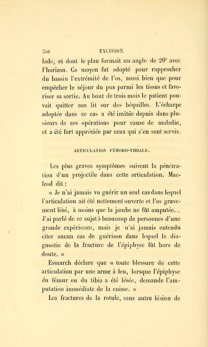 lade, et dont le plan formait un angle de 20 avec l'horizon. Ce moyen fut adopté pour rapprocher du bassin l'extrémité de l'os, aussi bien que pour empêcher le séjour du pus parmi les tissus et favo- riser sa sortie. Au bout de trois mois le patient pou- vait quitter son lit sur des béquilles. L'écharpe adoptée dans ce cas a été imitée depuis dans plu- sieurs de ces opérations pour cause de maladie, et a été fort appréciée par ceux qui s'en sont servis. ARTICULATION FÉMORO-TIBIALE. Les plus graves symptômes suivent la pénétra- tion d'un projectile dans cette articulation. Mac- leod dit ; « Je n'ai jamais vu guérir un seul cas dans lequel l'articulation ait été nettement ouverte et l'os grave- ment lésé, à moins que la jambe ne fût amputée... J'ai parlé de ce sujet à beaucoup de personnes d'une grande expérience, mais je n'ai jamais entendu citer aucun cas de guérison dans lequel le dia- gnostic de la fracture de l'épiphyse fût hors de doute, » Esmarch déclare que a toute blessure de cette articulation par une arme à feu, lorsque l'épiphyse du fémur ou du tibia a été lésée, demande l'am- putation immédiate de la cuisse. » Les fractures de la rotule, sans autre lésion de