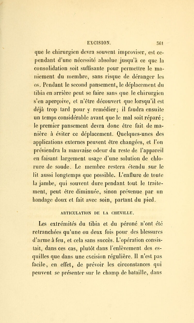 que le chirurgien devra souvent improviser, est ce- pendant d'une nécessité absolue jusqu'à ce que la consolidation soit suffisante pour permellre le ma- niement du membre, sans risque de déranger les os. Pendant le second pansement, le déplacement du tibia en arrière peut se faire sans que le chirurgien s'en aperçoive, et n'être découvert que lorsqu'il est déjà trop lard pour y remédier; il faudra ensuite un temps considérable avant que le mal soit réparé ; le premier pansement devra donc être fait de ma- nière à éviter ce déplacement. Quelques-unes des applications externes peuvent être changées, et l'on préviendra la mauvaise odeur du reste de l'appareil en faisant largement usage d'une solution de chlo- rure de soude. Le membre restera étendu sur le lit aussi longtemps que possible. L'enflure de toute la jambe, qui souvent dure pendant tout le traite- ment, peut être diminuée, sinon prévenue par un bandage doux et fait avec soin, partant du pied. ARTICULATION DE LA CHEVILLE. Les extrémités du tibia et du péroné n'ont été retranchées qu'une ou deux fois pour des blessures d'arme à feu, et cela sans succès. L'opération consis- tait, dans ces cas, plutôt dans l'enlèvement des es- quilles que dans une excision régulière. Il n'est pas facile, en effet, de prévoir les circonstances qui peuvent se présenter sur le champ de bataille, dans