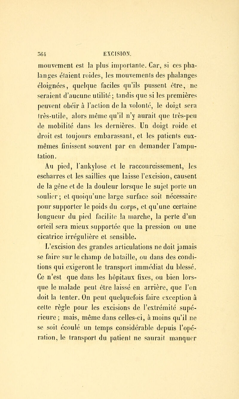 mouvement est la plus importante. Car, si ces pha- langes élaienl roides, les mouvements des phalanges éloignées, quelque faciles qu'ils pussent être, ne seraient d'aucune utilité; tandis que si les premières peuvent obéir à l'action de la volonté, le doigt sera Irès-utile, alors même qu'il n'y aurait que très-peu de mobilité dans les dernières. Un doigt roide et droit est toujours embarassant, et les patients eux- mêmes finissent souvent par en demander l'ampu- tation. Au pied, l'ankylose et le raccourcissement, les escharres et les saillies que laisse l'excision, causent de la gêne et de la douleur lorsque le sujet porte un soulier; et quoiqu'une large surface soit nécessaire pour supporter le poids du corps, et qu'une certaine longueur du pied facilite la marche, la perte d'un orteil sera mieux supportée que la pression ou une cicatrice irrégulière et sensible. L'excision des grandes articulations ne doit jamais se faire sur le champ de bataille, ou dans des condi- tions qui exigeront le transport immédiat du blessé. Ce n'est que dans les hôpitaux fixes, ou bien lors- que le malade peut être laissé en arrière, que l'on doit la tenter. On peut quelquefois faire exception à cette règle pour les excisions de l'extrémité supé- rieure ; mais, même dans celles-ci, à moins qu'il ne se soit écoulé un temps considérable depuis l'opé- ration, le transport du patient ne saurait manquer