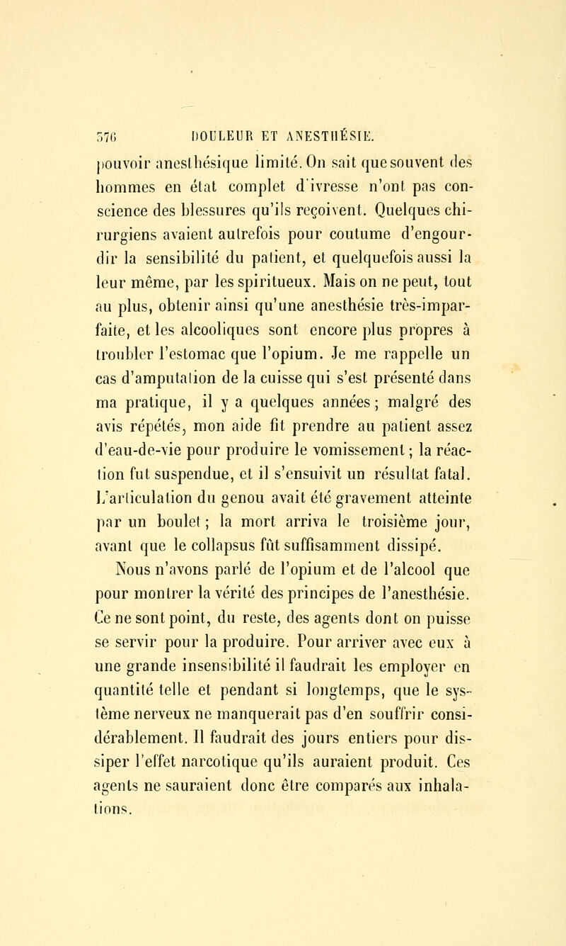 pouvoir ancslliésique limité. On sait quesouvent des hommes en état complet d'ivresse n'ont pas con- science des blessures qu'ils reçoivent. Quelques chi- rurgiens avaient autrefois pour coutume d'engour- dir la sensibilité du patient, et quelquefois aussi la leur même, par les spiritueux. Mais on ne peut, tout au plus, obtenir ainsi qu'une anesthésie très-impar- faite, et les alcooliques sont encore plus propres à troubler l'estomac que l'opium. Je me rappelle un cas d'amputalion de la cuisse qui s'est présenté dans ma pratique, il y a quelques années; malgré des avis répétés, mon aide fit prendre au patient assez d'eau-de-vie pour produire le vomissement ; la réac- tion fut suspendue, et il s'ensuivit un résultat fatal, l/arliculation du genou avait été gravement atteinte par un boulet ; la mort arriva le troisième jour, avant que le collapsus fût suffisamment dissipé. Nous n'avons parlé de l'opium et de l'alcool que pour montrer la vérité des principes de l'anesthésie. Ce ne sont point, du reste, des agents dont on puisse se servir pour la produire. Pour arriver avec eux à une grande insensibilité il faudrait les employer en quantité telle et pendant si longtemps, que le sys- tème nerveux ne manquerait pas d'en souffrir consi- dérablement. Il faudrait des jours entiers pour dis- siper l'effet narcotique qu'ils auraient produit. Ces agents ne sauraient donc être comparés aux inhala- tions.