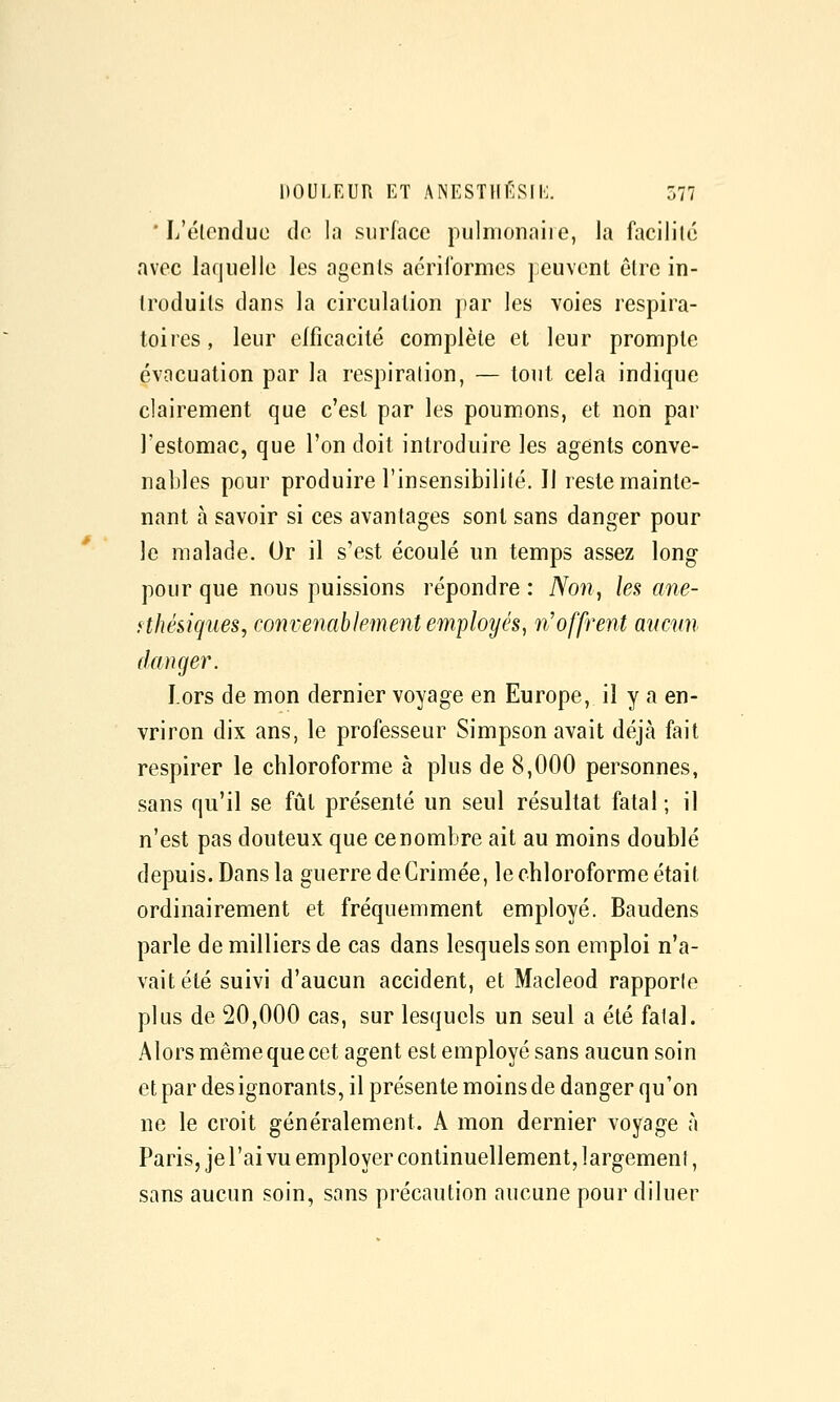 ' L'étendue de la surface pulmonaire, la facilité avec laquelle les agents aéril'ormes peuvent être in- troduits dans la circulation par les voies respira- toires, leur efficacité complète et leur prompte évacuation par la respiration, — tout cela indique clairement que c'est par les poumons, et non par l'estomac, que l'on doit introduire les agents conve- nables pour produire l'insensibilité. Il reste mainte- nant à savoir si ces avantages sont sans danger pour le malade. Or il s'est écoulé un temps assez long pour que nous puissions répondre : Non, les ane- fthésiques, convenablement employés, n'offrent aucun danger. Lors de mon dernier voyage en Europe, il y a en- vriron dix ans, le professeur Simpson avait déjà fait respirer le chloroforme à plus de 8,000 personnes, sans qu'il se fût présenté un seul résultat fatal ; il n'est pas douteux que ce nombre ait au moins doublé depuis. Dans la guerre de Crimée, le chloroforme était ordinairement et fréquemment employé. Baudens parle de milliers de cas dans lesquels son emploi n'a- vait été suivi d'aucun accident, et Macleod rapporte plus de 20,000 cas, sur lesquels un seul a été fatal. Alors même que cet agent est employé sans aucun soin et par des ignorants, il présente moins de danger qu'on ne le croit généralement. A mon dernier voyage à Paris, je l'ai vu employer continuellement, largement, sans aucun soin, sans précaution aucune pour diluer