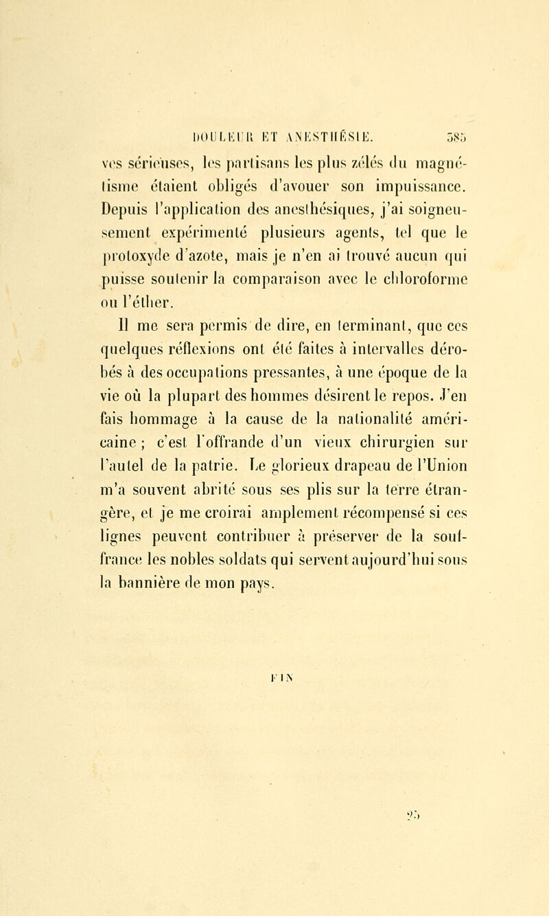 1)011 LKIK KT ANKSTIIÉSIE. oS5 V(\s sérieuses, les partisans les plus zélés du magné- lismc étaient obligés d'avouer son impuissance. Depuis l'application des anesihésiques, j'ai soigneu- sement expérimenté plusieurs agents, tel que le protoxyde d'azote, mais je n'en ai trouvé aucun qui puisse soulenir la comparaison avec le cliloroforme ou l'étlier. Il me sera permis de dire, en lerminant, que ces quelques réflexions ont été faites à intervalles déro- bés à des occupations pressantes, à une époque de la vie où la plupart des hommes désirent le repos. J'en fais hommage à la cause de la nationalité améri- caine ; c'est l'offrande d'un vieux chirurgien sur l'autel de la patrie. Le glorieux drapeau de l'Union m'a souvent abrité sous ses plis sur la terre étran- gère, et je me croirai amplement récompensé si ces lignes peuvent contribuer à préserver de la souf- france les nobles soldats qui servent aujourd'hui sous la bannière de mon pays. ]■' I N