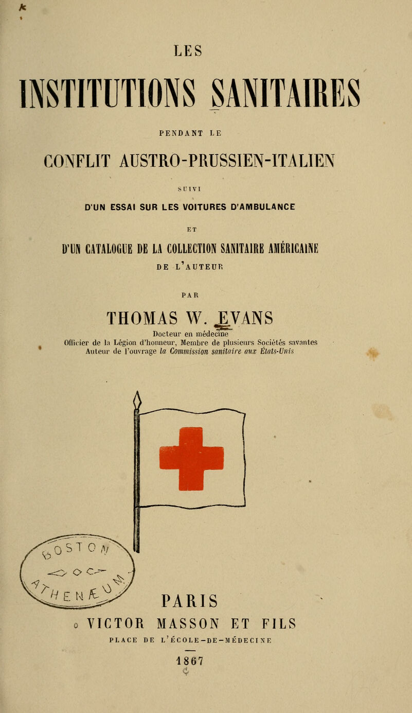 INSTITUTIONS SANITAIRES PENDANT LE CONFLIT AUSTRO-PRUSSIEN-ITALIEN SUIVI D'UN ESSAI SUR LES VOITURES D'AMBULANCE ET D'UN CATALOGUE DE LA COLLECTION SANITAIRE AMÉRICAINE DE l'auteur THOMAS W. EVANS Docteur en médecine Officier de Li Légion d'honneur, Membre de plusieurs Sociétés savantes Auteur de l'ouvrage la Commission sanitoire aux États-Unis + PARIS 0 VICTOR MASSON ET FILS PLACE DE l'école-de-médecine 1867 4-