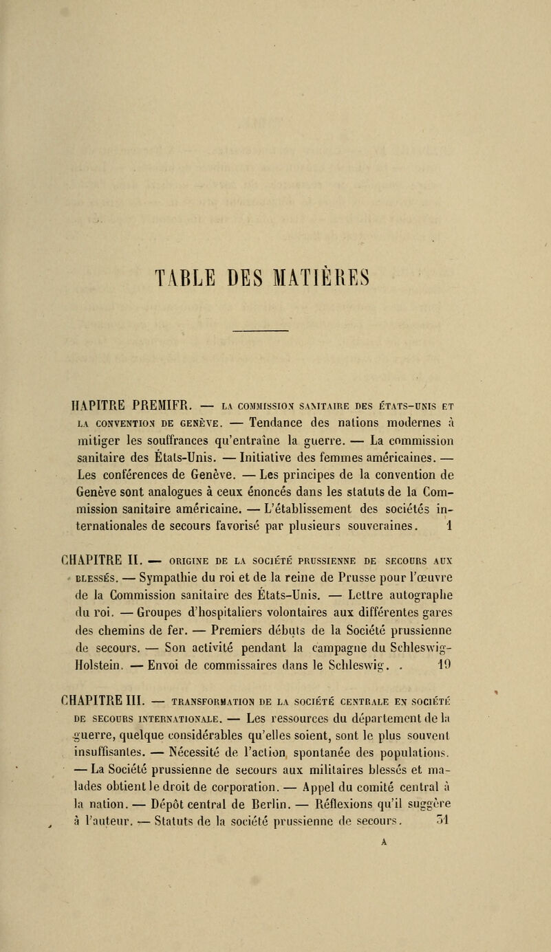 TABLE DES MATIÈRES HAPITRE PREMIER. — la commission samtaire des états-unis et LA CONVENTION DE GENÈVE. — Tendance des nations modernes à mitiger les souffrances qu'entraîne la guerre. — La commission sanitaire des Étals-Unis. —Initiative des femmes américaines.— Les conférences de Genève. — Les principes de la convention de Genève sont analogues à ceux énoncés dans les statuts de la Com- mission sanitaire américaine. — L'établissement des sociétés in- ternationales de secours favorisé par plusieurs souveraines. 1 CHAPITRE II. ORIGINE DE LA SOCIÉTÉ PRUSSIENNE DE SECOURS AUX - BLESSÉS, — Sympathie du roi et de la reine de Prusse pour l'œuvre de la Commission sanitaire des États-Unis. — Lettre autographe du roi. —Groupes d'hospitaliers volontaires aux différentes gares des chemins de fer. — Premiers débuts de la Société prussienne de secours. — Son activité pendant la campagne du Schleswig- Holstein. —Envoi de commissaires dans le Schleswig. . 19 CHAPITRE III. TRANSFORMATION DE LA SOCIÉTÉ CENTRALE EN SOCIÉTÉ DE SECOURS INTERNATIONALE. — Les rcssourccs du département dc la 4;;uerre, quelque considérables qu'elles soient, sont le plus souvent insuffisantes. — Nécessité de l'aclion spontanée des populations. — La Société prussienne de secours aux militaires blessés et ma- lades obtient le droit de corporation. — Appel du comité central à la nation. — Dépôt central de Berlin. — Piéflexions qu'il suggère à l'auteur. — Statuts de la société prussienne de secours, ol