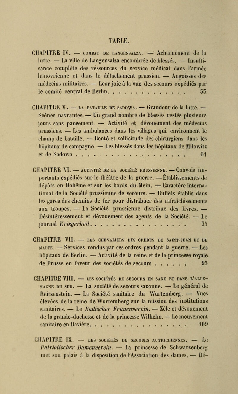 CHAPITRE IV. — COMBAT DE LANGENSALZA. — Achamemcnt de la lutte. — La ville de Langensalza encombrée de blessés. — Insuffi- sance complète des ressources du service médical dans l'armée hanovrienne et dans le détachement prussien. — Angoisses des médecins militaires. — Leur joie à la vue des secours expédiés par le comité central de Berlin 55 CHAPITRE Y. — LA BATAILLE DE SADOWA. — Grandeur de la lutte. — Scènes navrantes. — Un grand nombre de blessés restés plusieurs jours sans pansement, — Activité et dévouement des médecins prussiens. — Les ambulances dans les villages qui environnent le champ de bataille. —Bonté et sollicitude des chirurgiens dans les hôpitaux de campagne. — Les blessés dans les hôpitaux de Milowitz et de Sadowa Gl CHAPITRE VI. — ACTIVITÉ DE LA SOCIÉTÉ PRUSSIENNE. —Couvois im- portants expédiés sur le théâtre de la guerre. —Établissements de dépôts en Bohême et sur les bords du Mein. — Caractère interna- tional de la Société prussienne de secours, — Buffets établis dans les gares des chemins de fer pour distribuer des rafraîchissements aux troupes, — La Société prussienne distribue des livres. — Désintéressement et dévouement des agents de la Société. — Le journal liriegerheil 75 CHAPITRE YII. — LES chevaliers des ordres de saint-jean et de MALTE. — Services rendus par ces ordres pendant la guerre. — Les hôpitaux de Berlin, — Activité de la reine et de la princesse royale de Prusse en faveur des sociétés de secours 95 CHAPITRE VIII. — LES sociétés de secours en saxe et dans l'alle- MAGNE DU SUD. — La société de secours saxonne. — Le général de Reitzenstein. — La Société sanitaire du Wurtemberg. — Vues élevées de la reine de Wurtemberg sur la mission des institutions sanitaires, — Le Badischer Frauenverein. — Zèle et dévouement de la grande-duchesse et de la princesse Wilhelm. — Le mouvement sanitaire en Bavière 109 CHAPITRE IX, — LES SOCIÉTÉS de secours autrichiennes. — Le l'ntriotischer Damenverein. — La princesse de Schwarzenborg met son palais à la disposition de l'Association des dames. — Dé-