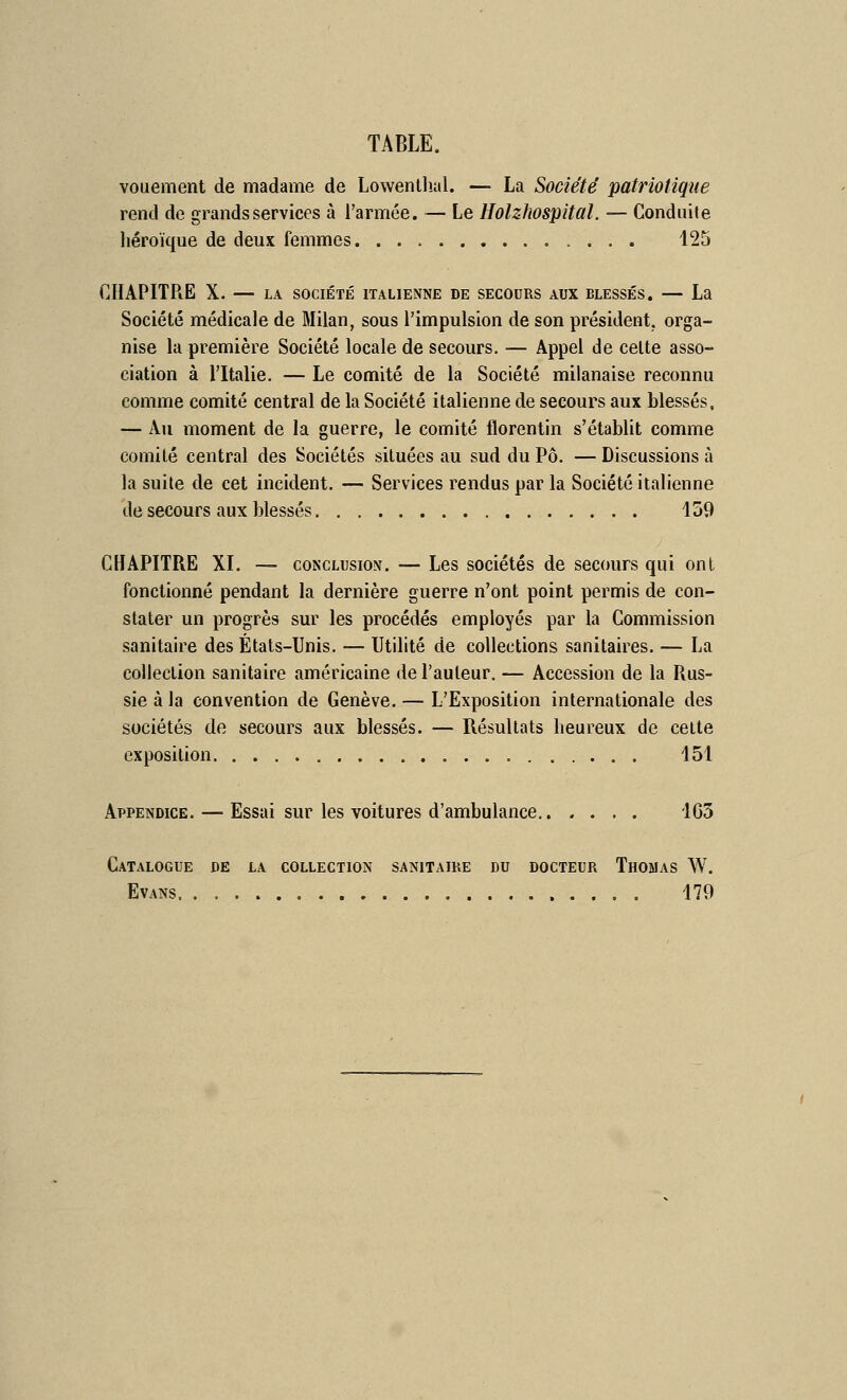 vouement de madame de Lowenllial. — La Société patriotique rend de grands services à l'armée. — Le Holzhospital. — Conduite liéroïque de deux femmes 125 CHAPITRE X. — LA SOCIÉTÉ italienne de secours aux blessés. — La Société médicale de Milan, sous l'impulsion de son président, orga- nise la première Société locale de secours. — Appel de celte asso- ciation à l'Italie. — Le comité de la Société milanaise reconnu comme comité central de la Société italienne de secours aux blessés, — Au moment de la guerre, le comité florentin s'établit comme comité central des Sociétés situées au sud du Pô. — Discussions à la suite de cet incident. — Services rendus par la Société italienne de secours aux blessés 159 CHAPITRE XL — conclusion. — Les sociétés de secours qui ont fonctionné pendant la dernière guerre n'ont point permis de con- stater un progrès sur les procédés employés par la Commission sanitaire des États-Unis. — Utilité de collections sanitaires, — La collection sanitaire américaine de l'auteur. — Accession de la Rus- sie à la convention de Genève. — L'Exposition internationale des sociétés de secours aux blessés. — Résultats lieureux de celte exposition 151 Appendice. — Essai sur les voitures d'ambulance 1G5 Catalogue de la collection sanitaire du docteur Thomas W. Evans 179