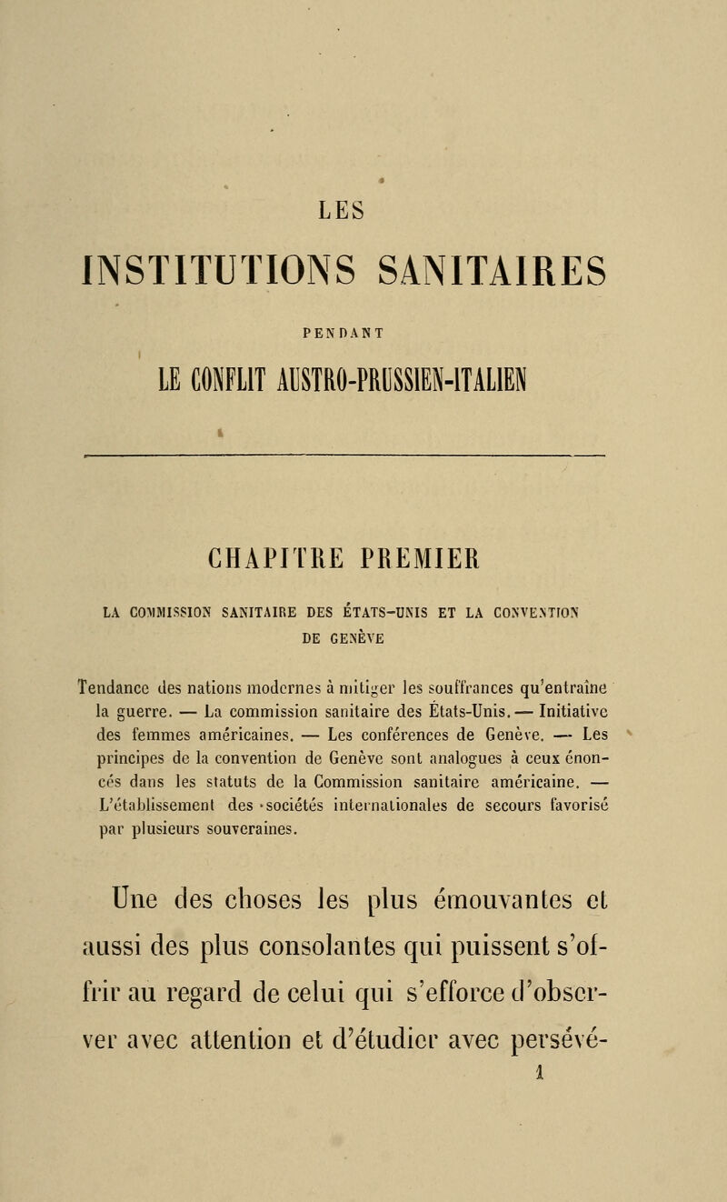 INSTITUTIONS SANITAIRES PENDANT ' LE CONFLIT AUSTRO-PROSSIEN-ITALIEN CHAPITRE PREMIER LA C0:MMISS10N sanitaire des ÉTATS-UNIS ET LA CONVENTION DE GENÈVE Tendance des nations modernes à niitiger les souffrances qu'entraîne la guerre. — La commission sanitaire des États-Unis.— Initiative des femmes américaines. — Les conférences de Genève. — Les principes de la convention de Genève sont analogues à ceux énon- cés dans les statuts de la Commission sanitaire américaine. — L'établissement des «sociétés internationales de secours favorisé par plusieurs souveraines. Une des choses les plus émouvantes et aussi des plus consolantes qui puissent s'of- frir au regard de celui qui s'efforce d'obser- ver avec attention et d'étudier avec persévé-