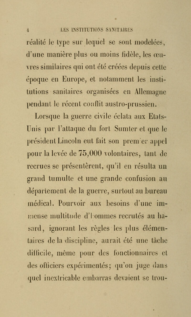 réalilé le type sur lequel se sont modelées, d'une manière plus ou moins fidèle, les œu- vres similaires qui ont été créées depuis cetlc époque en Europe^ et notamment les insti- tutions sanitaires organisées en Allemagne pendant le récent conflit austro-prussien. Lorsque la guerre civile éclata aux Etals- Unis par l'attaque du fort Sumter et que le président Lincoln eut fait son prem er appel pour la levée de 75,000 volontaires, tant de recrues se présentèrent, qu'il en résulta un grand tumulte et une grande confusion au département de la guerre, surtout au bureau médical. Pourvoir aux besoins d'une im- mense nuiltitnde d'I ommes recrutés au ha- sard, ignorant les règles les plus élémen- taires delà discipline, aurait été une lâche diliîcile, même pour des fonctionnaires et des ofliciers expérimentés; qu'on juge dans quel inextricable embarras devaient se trou-