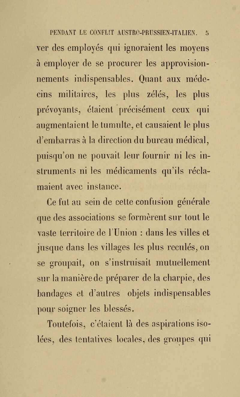 ver des employés qui ignoraient les moyens à employer de se procurer les approvision- nements indispensables. Quant aux méde- cins militaires, les plus zélés, les plus prévoyants, étaient précisément ceux qui augmentaient le tumulte, et causaient le plus d'embarras à la direction du bureau médical, puisqu'on ne pouvait leur fournir ni les in- struments ni les médicaments qu'ils récla- maient avec instance. Ce fut aAî sein de celte confusion générale que des associations se formèrent sur tout le vaste territoire de TUnion : dans les villes et jusque dans les villages les plus reculés, on se groupait, on s'instruisait mutuellement sur la manière de préparer de la cbarpic, des bandages et d'autres objets indispensables pour soigner les blessés. Toutefois, c'étaient là des aspirations iso- lées, des tentatives locales, des groupes qui