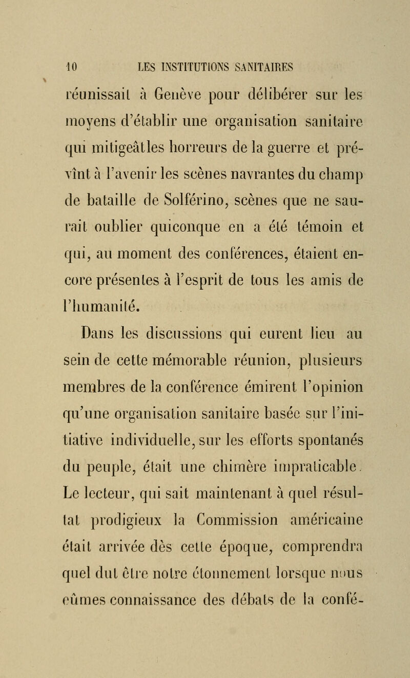 réunissail à Genève pour délibérer sur les moyens d'établir une organisation sanitaire qui mitigeâtles horreurs de la guerre et pré- TÎnt à l'avenir les scènes navrantes du champ de bataille de Solférino^ scènes que ne sau- rait oublier quiconque en a été témoin et qui, au moment des conférences, étaient en- core présentes à l'esprit de tous les amis de l'humanité. Dans les discussions qui eurent lieu au sein de cette mémorable réunion, plusieurs membres de la conférence émirent l'opinion qu'une organisation sanitaire basée sur l'ini- tiative individuelle, sur les efforts spontanés du peuple, était une chimère impraticable. Le lecteur, qui sait maintenant à quel résul- tat prodigieux la Commission américaine était arrivée dès cette époque, comprendra quel dut être notre ctoimcment lorsque nous eûmes connaissance des débats de la confé-